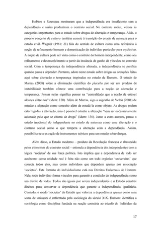 Hobbes e Rousseau mostraram que a independência era insuficiente sem a
dependência e assim produziram o contrato social. No contrato social, vemos as
categorias importantes para o estudo sobre drogas de alteração e temperança. Aliás, o
próprio conceito de cultura também remete à transição do estado de natureza para o
estado civil. Wagner (1981: 21) fala do sentido de cultura como uma referência à
noção de refinamento humano e domesticação do indivíduo particular para o coletivo.
A noção de cultura pode ser vista como o controle do homem independente, como seu
refinamento e desenvolvimento a partir da instância de ganho de vínculos no contrato
social. Com a temperança da independência alterada, a independência se purifica
quando passa a depender. Portanto, adoto neste estudo sobre drogas as deduções feitas
aqui sobre alteração e temperança inspiradas no estudo de Dumont. O estudo de
Marras (2008) sobre a eliminação científica do placebo por ser um produto de
instabilidade também oferece uma contribuição para a noção de alteração e
temperança. Pensar nelas significa pensar na “centralidade que a noção de estável
alcança entre nós” (idem: 170). Além de Marras, sigo a sugestão de Velho (2008) de
estudar a alteração como conceito além de estudá-la como objeto. As drogas podem
estar ligadas a alteração, mas é possível estudar a alteração “sem ser necessariamente
acionado pelo que se chama de droga” (idem: 136). Junto a estes autores, penso o
estado irracional do independente no estado de natureza como uma alteração e o
contrato social como o que tempera a alteração com a dependência. Assim,
possibilita-se a extração de instrumentos teóricos para um estudo sobre drogas.
Além disso, o Estado moderno – produto da Revolução francesa e abastecido
pelos elementos do contrato social – estimula a dependência dos independentes com a
lógica ‘societas’ de sua força política. Isto implica que a dependência de todo ser
autônomo como unidade real é feita não como um todo orgânico ‘universitas’ que
conecta todos eles, mas como indivíduos que dependem apenas por associação
‘societas’. Este formato do individualismo está nos Direitos Universais do Homem.
Nele, todo indivíduo forma vínculos para garantir a condição de independência como
um direito de todos. Todos são iguais por serem independentes e o Estado constrói
direitos para conservar a dependência que garante a independência igualitária.
Contudo, o modo ‘societas’ do Estado que valoriza a dependência apenas como uma
soma de unidades é enfrentado pela sociologia do século XIX. Dumont identifica a
sociologia como disciplina fundada na reação contrária ao triunfo do Indivíduo da
17
 