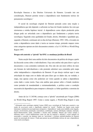 Revolução francesa e dos Direitos Universais do Homem. Levando isto em
consideração, Dumont permite tornar a dependência num fundamento teórico do
pensamento sociológico.1
O social da sociologia original de Dumont pensada como uma reação a
independência que não depende o suficiente na base do Estado moderno faz com que
retornemos a minha hipótese inicial. A dependência como objeto produzido pelas
drogas pode ser articulada com a dependência que fundamenta a própria teoria
sociológica. Seguindo estas qualidades do Estado, direito, liberdade e igualdade que,
segundo o Dumont, continuam até os dias de hoje (Dumont, 1993: 109), e levando em
conta a dependência como dado e teoria ao mesmo tempo, pretendo mapear como
estas categorias operam em dois documentos estatais: a Lei 11.343/06 e o World Drug
Report 1997.
Drogas sob controle: a “pérola” da ONU e a mudança jurídica do Brasil
Nesta secção farei uma análise de dois documentos da política de drogas a partir
da discussão acima sobre o individualismo. Faço esta análise não para dizer o quê os
documentos e seus conteúdos realmente são. Eles não são um mero reflexo de mais
um formato do individualismo e não pretendo substituir seus conteúdos pelo mapa
sobre independência e dependência de Dumont. O que desejo realizar aqui é uma
articulação do mapa com os dados não para dizer que os dados são, na verdade, o
mapa, mas apenas como eles poderiam ser vistos quando se adota a dependência
como dado e como teoria. Faço esta análise para pensar sobre o Estado moderno
como portador de mundanidade e extramundanidade, a política como a condição
necessária de dependência para temperar a alteração e a linha igualitária e atomista do
direito.
Antes da Lei 11.343/06, começo com a “pérola” encontrada por Vargas (2006)
no World Drug Report 1997. Como o nome sugere, o World Drug Report é uma
1
Afirmando outra sociologia original, Latour (2005) usa a sociologia de Tarde para construir a sua
noção de associação como o significado original de ‘social’. Também me inspiro nesta noção
latouriana e tardiana de associação para enriquecer a ‘dependência’ usada neste trabalho como ligação,
relação, envolvimento, penetração, coexistência, combinação, mistura, hibridação, tradução, interação,
hetero-abastecimento, união, comunhão e vínculo entre entidades. Mesmo que Latour critique a
diferença entre o social durkheimiano como um tipo de material e defenda o social tardiano de
associação e conexão, me abasteço tanto no ‘universitas’ e holismo antiindividualista de Dumont
quanto na associação de Latour e Tarde para pensar nas possibilidades teóricas de usar a dependência
como teoria sociológica.
18
 