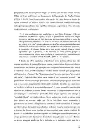 perspectiva global da situação das drogas. Ele é feito todo ano pelo United Nations
Office on Drugs and Crime, um departamento da Organização das Nações Unidas
(ONU). O World Drug Report contém informações de várias fontes no intuito de
ajudar a construir de políticas públicas dos Estados-membros, também oferecendo
dados para pesquisadores e para o público interessado. A postura da ONU tem sido,
tradicionalmente, proibicionista:
“(…) uma justificativa mais ampla [para o uso ilícito de drogas] pode ser
encontrada no postulado segundo o qual as propriedades aditivas das drogas
psicoativas são tais que os indivíduos que as consomem perdem o status de
seres governados pela razão – se eles não são mais “os melhores zeladores de
seu próprio bem-estar”, seu comportamento desafia a autonomia pessoal em que
o modelo do ator racional se baseia. Para parafrasear isso em termos kantianos,
o consumidor de drogas ilícitas não é um agente racional. Pode-se assim
argumentar que a proibição é do interesse do bem comum porque o
comportamento que mina a auto-regulação e o autocontrole é potencialmente
uma ameaça à sociedade liberal. (UNODC, 1997, p. 156)” (idem).
A diretriz da ONU recomenda a “proibição” como política pública para não
ameaçar a condição de independência que garante a racionalidade. Como nos indianos
renunciantes e nos estóicos que prestigiavam o indivíduo-fora-do-mundo para atingir
a verdade e a razão, a ONU se refere ao “modelo do ator racional” para que políticas
públicas evitem a “ameaça” das “drogas psicoativas” aos seus indivíduos “governados
pela razão”. Todo indivíduo possui razão devido à sua “autonomia pessoal”. “As
propriedades aditivas das drogas psicoativas” são ameaças porque podem fazer com
que os indivíduos, inerentemente independentes e dotados de razão, não sejam mais
os “melhores zeladores de seu próprio bem-estar”. E, como no modelo contratualista
oferecido por Hobbes e Rousseau, a ONU informa que “o comportamento que mina a
auto-regulação e autocontrole” produzido pelas drogas significa uma ameaça a
“sociedade liberal” no Estado moderno. Nesse sentido, não proibir as drogas seria
uma ameaça ao contrato social que faz os indivíduos serem temperados e
possibilitaria um retorno a independência alterada do estado de natureza. A condição
de independência dependente dos indivíduos no Estado moderno estaria em risco com
a presença das drogas, o que significa, portanto, um risco para a própria existência do
Estado. Se os indivíduos precisam depender do Estado para serem independentes, as
drogas que tornam eles dependentes desestabiliza a relação entre indivíduo e Estado.
As drogas ameaçam aquilo que faz o indivíduo ser o indivíduo, aquilo que faz o
19
 