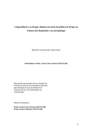 A dependência e as drogas: disputa em torno da política de drogas na
Câmara dos Deputados e na antropologia
BRUNO CALISTO DE CARVALHO
Orientadora: Profa. Carla Costa Teixeira (DAN/UnB)
Monografia apresentada junto ao Instituto de
Ciências Sociais da Universidade de Brasília,
para obtenção do grau de Bacharel em
Ciências Sociais, com habilitação em
Antropologia.
Banca Examinadora:
Profa. Carla Costa Teixeira (DAN/UnB)
Profa. Soraya Fleischer (DAN/UnB)
2
 