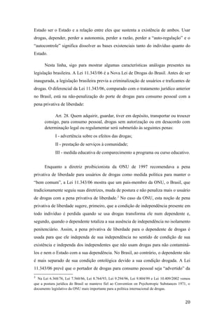 Estado ser o Estado e a relação entre eles que sustenta a existência de ambos. Usar
drogas, depender, perder a autonomia, perder a razão, perder a “auto-regulação” e o
“autocontrole” significa dissolver as bases existenciais tanto do indivíduo quanto do
Estado.
Nesta linha, sigo para mostrar algumas características análogas presentes na
legislação brasileira. A Lei 11.343/06 é a Nova Lei de Drogas do Brasil. Antes de ser
inaugurada, a legislação brasileira previa a criminalização de usuários e traficantes de
drogas. O diferencial da Lei 11.343/06, comparado com o tratamento jurídico anterior
no Brasil, está na não-penalização do porte de drogas para consumo pessoal com a
pena privativa de liberdade:
Art. 28. Quem adquirir, guardar, tiver em depósito, transportar ou trouxer
consigo, para consumo pessoal, drogas sem autorização ou em desacordo com
determinação legal ou regulamentar será submetido às seguintes penas:
I - advertência sobre os efeitos das drogas;
II - prestação de serviços à comunidade;
III - medida educativa de comparecimento a programa ou curso educativo.
Enquanto a diretriz proibicionista da ONU de 1997 recomendava a pena
privativa de liberdade para usuários de drogas como medida política para manter o
“bem comum”, a Lei 11.343/06 mostra que um país-membro da ONU, o Brasil, que
tradicionamente seguiu suas diretrizes, muda de postura e não penaliza mais o usuário
de drogas com a pena privativa de liberdade.2
No caso da ONU, esta noção de pena
privativa de liberdade sugere, primeiro, que a condição de independência presente em
todo indivíduo é perdida quando se usa drogas transforma ele num dependente e,
segundo, quando o dependente totaliza a sua ausência de independência no isolamento
penitenciário. Assim, a pena privativa de liberdade para o dependente de drogas é
usada para que ele independa de sua independência no sentido de condição de sua
existência e independa dos independentes que não usam drogas para não contaminá-
los e nem o Estado com a sua dependência. No Brasil, ao contrário, o dependente não
é mais separado de sua condição ontológica devido a sua condição drogada. A Lei
11.343/06 prevê que o portador de drogas para consumo pessoal seja “advertido” da
2
Na Lei 6.368/76, Lei 7.560/86, Lei 8.764/93, Lei 9.294/96, Lei 9.804/99 e Lei 10.409/2002 vemos
que a postura jurídica do Brasil se manteve fiel ao Convention on Psychotropic Substances 1971, o
documento legislativo da ONU mais importante para a política internacional de drogas.
20
 