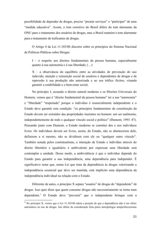 possibilidade de depender de drogas, precise “prestar serviços” e “participar” de uma
“medida educativa”. Assim, o tom corretivo do Brasil difere do tom alarmante da
ONU para o tratamento dos usuários de drogas, mas o Brasil mantém o tom alarmante
para o tratamento de traficantes de drogas.
O Artigo 4 da Lei 11.343/06 discorre sobre os princípios do Sistema Nacional
de Políticas Públicas sobre Drogas:
I – o respeito aos direitos fundamentais da pessoa humana, especialmente
quanto à sua autonomia e à sua liberdade; (…)
X – a observância do equilíbrio entre as atividades de prevenção do uso
indevido, atenção e reinserção social de usuários e dependentes de drogas e de
repressão à sua produção não autorizada e ao seu tráfico ilícitos, visando
garantir a estabilidade e o bem-estar social;
No princípio I, ecoando o direito natural moderno e os Direitos Universais do
Homem, vemos que é “direito fundamental da pessoa humana” ter a sua “autonomia”
e “liberdade” “respeitada” porque o indivíduo é essencialmente independente e o
Estado deve garantir esta condição: “os princípios fundamentais da constituição do
Estado devem ser extraídos das propriedades inerentes no homem: um ser autônomo,
independentemente de todo e qualquer vínculo social e político” (Dumont, 1993: 87).
Pensando junto com Dumont, o Estado moderno se constitui dos e nos indivíduos
livres. Os indivíduos devem ser livres, assim, do Estado, não se abastecerem dele,
definirem a si mesmo, não se dividirem com ele ou “qualquer outro vínculo”.
Também notada pelos contratualistas, a interação de Estado e indivíduo através do
direito libertário e igualitário é ambivalente por expressar uma liberdade sem
contemplar a unidade. Desse modo, a ambivalência é que o indivíduo depende do
Estado para garantir a sua independência, uma dependência para independer. É
significativo notar que, numa Lei que trata da dependência às drogas valorizando a
independência essencial que deve ser mantida, está implícito uma dependência da
independência individual na relação com o Estado.
Diferente de antes, o princípio X separa “usuário” de drogas do “dependente” de
drogas. Isso quer dizer que quem consome drogas não necessariamente se torna num
dependente.3
O Estado deve “prevenir” que o independente brinque com a
3
No princípio X, vemos que a Lei 11.343/06 adota a posição de que a dependência não é um efeito
automático no uso de drogas. Isto difere da consideração feita pelos antropólogos antiproibicionistas
21
 