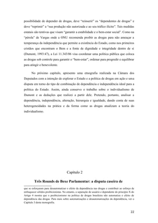 possibilidade de depender de drogas, deve “reinserir” os “dependentes de drogas” e
deve “reprimir” a “sua produção não autorizada e ao seu tráfico ilícito”. Tais medidas
estatais são tentivas que visam “garantir a estabilidade e o bem-estar social”. Como na
“pérola” de Vargas onde a ONU recomenda proibir as drogas para não ameaçar a
temperança da independência que permite a existência do Estado, como nos primeiros
cristãos que encontram o Bem e a fonte de dignidade e integridade dentro de si
(Dumont, 1993:47), a Lei 11.343/06 visa coordenar uma política pública que coloca
as drogas sob controle para garantir o “bem-estar”, ordenar para progredir e equilibrar
para atingir o benevolente.
No próximo capítulo, apresento uma etnografia realizada na Câmara dos
Deputados com a intenção de explorar o Estado e a política de drogas em ação e uma
disputa em torno do tipo de combinação de dependência e independência ideal para a
política do Estado. Assim, ainda conservo o trabalho sobre o individualismo de
Dumont e as deduções que realizei a partir dele. Pretendo, portanto, analisar a
dependência, independência, alteração, hierarquia e igualdade, dando conta de suas
heterogeneidades na prática e da forma como as drogas atualizam a teoria do
individualismo.
Capítulo 2
Três Rounds de Boxe Parlamentar: a disputa caseira de
que se esforçaram para desautomatizar o efeito da dependência nas drogas e contribuir ao esforço de
enfraquecer sólidos proibicionistas. No entanto, a separação de usuário e dependente do princípio X do
Artigo 4 mostra que o proibicionismo na política de drogas brasileira não automatiza o efeito de
dependência das drogas. Para mais sobre automatizações e desautomatizações da dependência, ver o
Capítulo 3 desta monografia.
22
 