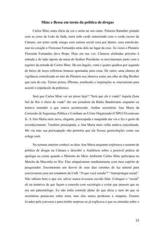 Minc e Bessa em torno da política de drogas
Carlos Minc entra cheio de cor e senta no seu canto. Pulseira Rastafari pintado
com as cores de Leão de Judá, outra toda verde sintonizada com o verde escuro da
Câmara, um terno verde musgo com camisa social roxa por dentro, uma estrela-do-
mar no coração e Florestan Fernandes atrás dele no lugar da cruz. Às vezes o Plenário
Florestan Fernandes dava Ibope. Hoje era sua vez. Câmeras alinhadas próximo à
entrada e do lado oposto da mesa do Senhor Presidente se movimentam junto com o
registro da entrada de Carlos Minc. De um ângulo, vinte e quatro quadros por segundo
de baixo de luzes refletoras brancas apontadas para cima. De outro, uma câmera de
vigilância centralizada no teto do Plenário nos observa como um olho do Big Brother
que caiu do céu. Ternos pretos, iPhones, notebooks e inspirações se sincronizam para
assistir o espetáculo da polêmica.
Será que Carlos Minc vai ser preso hoje? “Será que ele é viado? Aquela Zona
Sul do Rio é cheio de viado” diz um jornalista da Rádio Bandeirante enquanto eu
tentava entender o que estava acontecendo. Ambas secretárias Ana Maria da
Comissão de Segurança Pública e Combate ao Crime Organizado (CSPCCO) estavam
lá. A Ana Maria mais nova, elegante, preocupada e maquiada me viu e fez o gesto de
reconhecimento. Também preocupada, a Ana Maria mais velha andava concentrada.
Me viu mas sua preocupação não permitiu que ela fizesse gesticulações como sua
colega xará.
Na semana anterior conheci as duas Ana Maria enquanto explorava o assunto de
política de drogas na Câmara e descobri a Audiência sobre a possível prática de
apologia ao crime quando o Ministro do Meio Ambiente Carlos Minc participou na
Marcha da Maconha no Rio. Elas simpatizaram imediatamente com meu espírito de
pesquisador. Encontraram um desvio de seus dias carentes de luz natural para
conversarem com um estudante da UnB. “O que você estuda”? “Antropologia social”.
Não sabiam bem o que era, talvez nunca tivessem ouvido falar. Coloquei o “social”
ali na tentativa de que façam a conexão com sociologia e evitar que pensem que eu
era um paleontólogo. Eu não tinha controle pleno do que dizia e nem do que as
secretárias pensavam sobre mim, mas elas nunca perderam a simpatia. Éramos
levados pela conversa e para minha surpresa eu já explicava o que eu entendia sobre o
23
 