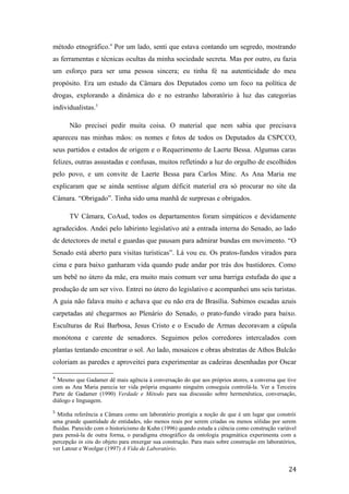 método etnográfico.4
Por um lado, senti que estava contando um segredo, mostrando
as ferramentas e técnicas ocultas da minha sociedade secreta. Mas por outro, eu fazia
um esforço para ser uma pessoa sincera; eu tinha fé na autenticidade do meu
propósito. Era um estudo da Câmara dos Deputados como um foco na política de
drogas, explorando a dinâmica do e no estranho laboratório à luz das categorias
individualistas.5
Não precisei pedir muita coisa. O material que nem sabia que precisava
apareceu nas minhas mãos: os nomes e fotos de todos os Deputados da CSPCCO,
seus partidos e estados de origem e o Requerimento de Laerte Bessa. Algumas caras
felizes, outras assustadas e confusas, muitos refletindo a luz do orgulho de escolhidos
pelo povo, e um convite de Laerte Bessa para Carlos Minc. As Ana Maria me
explicaram que se ainda sentisse algum déficit material era só procurar no site da
Câmara. “Obrigado”. Tinha sido uma manhã de surpresas e obrigados.
TV Câmara, CoAud, todos os departamentos foram simpáticos e devidamente
agradecidos. Andei pelo labirinto legislativo até a entrada interna do Senado, ao lado
de detectores de metal e guardas que pausam para admirar bundas em movimento. “O
Senado está aberto para visitas turísticas”. Lá vou eu. Os pratos-fundos virados para
cima e para baixo ganharam vida quando pude andar por trás dos bastidores. Como
um bebê no útero da mãe, era muito mais comum ver uma barriga estufada do que a
produção de um ser vivo. Entrei no útero do legislativo e acompanhei uns seis turistas.
A guia não falava muito e achava que eu não era de Brasília. Subimos escadas azuis
carpetadas até chegarmos ao Plenário do Senado, o prato-fundo virado para baixo.
Esculturas de Rui Barbosa, Jesus Cristo e o Escudo de Armas decoravam a cúpula
monótona e carente de senadores. Seguimos pelos corredores intercalados com
plantas tentando encontrar o sol. Ao lado, mosaicos e obras abstratas de Athos Bulcão
coloriam as paredes e aproveitei para experimentar as cadeiras desenhadas por Oscar
4
Mesmo que Gadamer dê mais agência à conversação do que aos próprios atores, a conversa que tive
com as Ana Maria parecia ter vida própria enquanto ninguém conseguia controlá-la. Ver a Terceira
Parte de Gadamer (1990) Verdade e Método para sua discussão sobre hermenêutica, conversação,
diálogo e linguagem.
5
Minha referência a Câmara como um laboratório prestigia a noção de que é um lugar que constrói
uma grande quantidade de entidades, não menos reais por serem criadas ou menos sólidas por serem
fluidas. Parecido com o historicismo de Kuhn (1996) quando estuda a ciência como construção variável
para pensá-la de outra forma, o paradigma etnográfico da ontologia pragmática experimenta com a
percepção in situ do objeto para enxergar sua construção. Para mais sobre construção em laboratórios,
ver Latour e Woolgar (1997) A Vida de Laboratório.
24
 