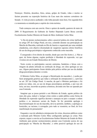 Niemeyer. História, desenhos, fotos, armas, golpes de Estado, vidas e mortes se
faziam presentes na exposição histórica da Casa num dos maiores corredores do
Senado. A visita já estava acabando e não tinha passado meia hora. Era segunda-feira
e a monotonia se estendia para o espírito da visita turística.
Tudo começou com um convite. Onze e quinze da manhã, quatorze de maio de
2009. O Requerimento do Gabinete do Senhor Deputado Laerte Bessa convida
Excelentíssimo Senhor Ministro de Estado do Meio Ambiente Carlos Minc
“a fim de prestar esclarecimentos sobre a possível prática do crime tipificado
no artigo 287 do Código Penal, em tese, cometido durante sua participação na
Marcha da Maconha, realizado no Rio de Janeiro e organizado por uma entidade
clandestina, com objetivo dissimulado de vangloriar supostos efeitos benéficos
do uso da droga psicotrópica vulgarmente conhecida como maconha.
É assegurado o livre direito de reunião, desde que com fins lícitos (...). Não se
quer, de forma alguma, cogitar proibição à liberdade de expressão, vez que
vivemos em um Estado Democrático de Direito.
Neste evento os participantes usavam camisetas, bandeiras e faixas com a
imagem da planta utilizada na confecção da droga, em clara apologia ao seu
uso. Alguns participantes foram detidos pela polícia militar por uso da aludida
droga psicotrópica durante o evento.
O Ministro Carlos Minc, ao pregar a liberalização da maconha (...) acaba por
fazer propaganda genérica que induz a utilização de entorpecentes (...) prevista
no art. 287 do Código Penal. A marcha, da qual o Ministro participou e foi
porta-voz induz, sim, ao uso de drogas psicotrópicas proibidas, e por isso ele
teria, em tese, incorrido na pratica criminosa, devendo este fato ser apurado por
essa Comissão.
Imaginar que se possa permitir a um Ministro de Estado, agente político do
mais alto grau, induzir e instigar crime contra a saúde pública como forma de
liberdade de expressão significa decretar a anarquia no país e usurpar a ordem
jurídica e os interesses sociais da Nação. Se for permitida apologia à
descriminalização do uso da maconha, deve-se permitir, também, a apologia ao
homicídio, ao racismo, à corrupção, pois tudo se resumiria, ao final, de livre
manifestação do pensamento!
Enquanto o uso de substância entorpecente for crime, discursos públicos como
o realizado pelo Ministro Carlos Minc configurarão apologia ao crime. Pelo
exposto, requer o convite ao Excelentíssimo Senhor Ministro de Estado do Meio
Ambiente para prestar esclarecimentos perante essa Comissão acerca de sua
participação na ‘Marcha da Maconha’, e sobre possível apologia do uso de
25
 
