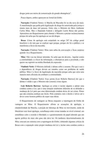 drogas junto aos meios de comunicação de grande abrangência”.
Pouco depois, ambos aparecem no Jornal da Globo:
Narração (Vladimir Netto): A Marcha da Maconha foi no dia nove de maio.
A manifestação que pedia pela legalização da droga foi autorizada pela justiça e
reuniu mais de duas mil pessoas. Entre elas, o Ministro do Meio Ambiente
Carlos Minc. Mas o Deputado Federal e delegado Laerte Bessa não gostou.
Apresentou um Requerimento para chamar o Ministro a prestar esclarecimentos
porque ele acha que fez apologia ao uso de drogas.
Bessa: Crime de apologia está estipulado no artigo 287 do código penal
brasileiro e ele tem que se explicar aqui porque, porque ele foi a público e se
manifestou a favor da maconha.
Narração (Vladimir Netto): Minc nem sabia da convocação e ficou surpreso
quando viu o Requerimento.
Minc: Não vou me deixar intimidar. Eu acho que ele deveria... legislar contra
a criminalidade e a favor da informação, e alternativas para a juventude, e não
querer me reprimir na minha liberdade de expressão.
Vladimir Netto: O Ministro defende o debate sobre o assunto. Diz que o uso e
a dependência de drogas devem ser tratados como um problema de saúde
pública. Minc é a favor da legalização da maconha porque acha que seria uma
maneira mais eficiente de combater a criminalidade.
Narração (Vladimir Netto): Esse jurista [Luiz Roberto Barroso] diz que o
debate é válido e que o Ministro não cometeu crime algum.
Luiz Roberto Barroso: Apologia ao crime é incitar alguém a adotar uma
conduta contra a Lei, que é uma situação totalmente diferente de se defender a
mudança da Lei para que uma determinada conduta deixe de ser crime. Penso
que não cometeu nenhum ato ilícito. Pelo contrário, tem o direito e talvez até o
dever como homem público de expor suas ideias.
O Requerimento dá vantagem ao Bessa enquanto a reportagem da Globo dá
vantagem ao Minc. O Requerimento afirma as acusações de apologia, a
clandestinidade da Marcha, a posição de liderança de Minc no movimento, união de
liberalizar com fazer apologia, semelhança entre coisas tratadas no nível criminal, um
simultâneo culto e aversão à liberdade e o questionamento do papel alterado que um
agente político do mais alto grau não deve ter. Os tambores descriminalizantes de
Minc estavam em sintonia com a reportagem da Globo, rebatendo algumas críticas de
Bessa com a separação entre propor mudança da Lei e incitar uma conduta contra a
26
 