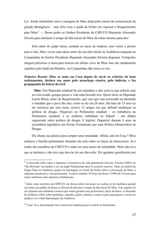 Lei. Ainda insatisfeito com a vantagem de Minc dada pelos meios de comunicação de
grande abrangência – mas feliz com a ajuda da Globo em repassar o Requerimento
para Minc6
—, Bessa pediu ao Senhor Presidente da CSPCCO Deputado Alexandre
Silveira para diminuir o tempo da fala inicial de Minc de trinta minutos para dez.7
Sem saber do golpe baixo, sentado na mesa de madeira com verniz e pronto
para a luta, Minc revisa suas tática antes de sua fala inicial na Audiência enquanto as
Campainhas do Senhor Presidente Deputado Alexandre Silveira disparam. Fotógrafos
chegam próximos a mesa para tirarem um último close de Minc mas são rapidamente
expulsos pelo bedel do Plenário. As Campainhas dão início ao rito.
Primeiro Round: Minc se sente em Casa depois de ouvir os critérios do bom
ordenamento, declara seu amor pelo aconchego caseiro, pelo indireto, e faz
propaganda da beleza do civil
Minc: Sou Deputado estadual há seis mandatos e não seria eu que acharia mau
ser convocado, porque passei a vida toda fazendo isso. Quero dizer ao Deputado
Laerte Bessa, autor do Requerimento, que vejo que está exercendo na plenitude
o mandato que o povo lhe deu, como eu fiz em 20 anos. Há mais de 15 anos eu
me interesso por esse tema, escrevi 12 artigos em que defendi mudanças na
política de drogas. Organizei no Parlamento estadual – eu trabalhava no
Parlamento estadual, e os senhores trabalham no federal – um debate
organizado sobre política de drogas. E legislei. Organizei durante 6 anos na
assembléia legislativa um Fórum Permanente por uma Política Democrática de
Drogas.
Ele chama sua platéia para compor uma irmandade. Afinal, está em Casa.8
Minc
enaltece a família parlamentar tatuando ela com todos os traços da democracia. Já é
irmão dos membros da CSPCCO e nada em seus mares de intimidade. Minc não teve
que se deslocar e não teve que desviar do seu dia-a-dia. Ele agradece gentilmente por
6
A discussão sobre como a imprensa é constitutiva da vida parlamentar feita por Teixeira (2002) em
‘Das Bravatas’ me ajudou a ver seu papel fundamental para os assuntos caseiros. Tanto na matéria de
Sérgio Naya no Fantástico quanto na reportagem no Jornal da Globo sobre a convocação de Minc, a
imprensa transforma a vida parlamentar. Conferir também ‘O Preço da Honra’ (1999) de Teixeira para
outras interfaces entre imprensa e Parlamento.
7
Kátia, outra secretária da CSPCCO, me deixou entrar um pouco no making of da Audiência quando
me contou do pedido de Bessa ao Silveira de diminuir o tempo da fala inicial de Minc. Este segredo foi
um elemento dos bastidores caseiros que tentou garantir uma performance eficaz de Bessa. A discussão
de Goffman (1985) sobre bastidores, segredos, palcos, platéias e outras noções para pensar o social me
ajudou a ver o lado dramatúrgico da Audiência.
8
“Casa” foi a denominação mais comum na Audiência para se referir ao Parlamento.
27
 