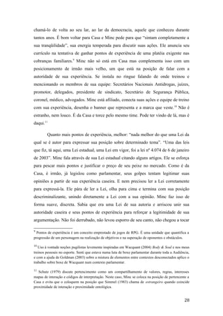 chamá-lo de volta ao seu lar, ao lar da democracia, aquele que conheceu durante
tantos anos. É bom voltar para Casa e Minc pede para que “sintam completamente a
sua tranqüilidade”, sua energia temperada para discutir suas ações. Ele anuncia seu
currículo na tentativa de ganhar pontos de experiência de uma platéia exigente nas
cobranças familiares.9
Minc não só está em Casa mas complementa isso com um
posicionamento de irmão mais velho, um que está na posição de falar com a
autoridade de sua experiência. Se instala no ringue falando de onde treinou e
mencionando os membros de sua equipe: Secretários Nacionais Antidrogas, juízes,
promotor, delegados, presidente de sindicato, Secretário de Segurança Pública,
coronel, médico, advogados. Minc está afiliado, conecta suas ações e equipe de treino
com sua experiência, desenha o banner que representa e a marca que veste.10
Não é
estranho, nem louco. É da Casa e torce pelo mesmo time. Pode ter vindo de lá, mas é
daqui.11
Quanto mais pontos de experiência, melhor: “nada melhor do que uma Lei da
qual se é autor para expressar sua posição sobre determinado tema”. “Uma das leis
que fiz, tá aqui, uma Lei estadual, uma Lei em vigor, foi a lei nº 4.074 de 6 de janeiro
de 2003”. Minc fala através de sua Lei estadual citando alguns artigos. Ele se esforça
para pescar mais pontos e justificar o preço de seu peixe no mercado. Como é da
Casa, é irmão, já legislou como parlamentar, seus golpes tentam legitimar suas
opiniões a partir de sua experiência caseira. E nem precisou ler a Lei corretamente
para expressá-la. Ele pára de ler a Lei, olha para cima e termina com sua posição
descriminalizante, unindo diretamente a Lei com a sua opinião. Minc faz isso de
forma suave, discreta. Sabia que era uma Lei de sua autoria e arriscou unir sua
autoridade caseira e seus pontos de experiência para reforçar a legitimidade de sua
argumentação. Não foi derrubado, não levou esporro de seu canto, não chegou a tocar
9
Pontos de experiência é um conceito emprestado de jogos de RPG. É uma unidade que quantifica a
progressão de um personagem na realização de objetivos e na superação de oponentes e obstáculos.
10
Uso à vontade noções pugilistas levemente inspiradas em Wacquant (2004) Body & Soul e nos meus
treinos pessoais no esporte. Senti que estava numa luta de boxe parlamentar durante toda a Audiência,
e com a ajuda de Goldman (2003) sobre a mistura de elementos entre contextos desconectados aplico o
trabalho sobre boxe de Wacquant num contexto parlamentar.
11
Schutz (1979) discute pertencimento como um compartilhamento de valores, regras, interesses
mapas de interação e códigos de interpretação. Neste caso, Minc se coloca na posição de pertencente a
Casa e evita que o coloquem na posição que Simmel (1983) chama de estrangeiro quando coincide
proximidade de interação e proximidade ontológica.
28
 