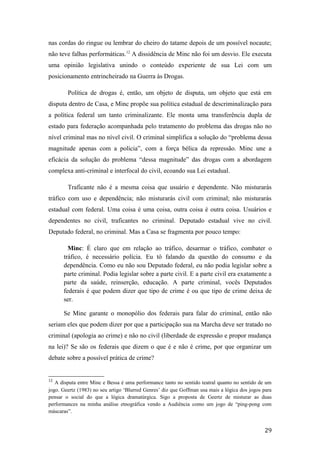 nas cordas do ringue ou lembrar do cheiro do tatame depois de um possível nocaute;
não teve falhas performáticas.12
A dissidência de Minc não foi um desvio. Ele executa
uma opinião legislativa unindo o conteúdo experiente de sua Lei com um
posicionamento entrincheirado na Guerra às Drogas.
Política de drogas é, então, um objeto de disputa, um objeto que está em
disputa dentro de Casa, e Minc propõe sua política estadual de descriminalização para
a política federal um tanto criminalizante. Ele monta uma transferência dupla de
estado para federação acompanhada pelo tratamento do problema das drogas não no
nível criminal mas no nível civil. O criminal simplifica a solução do “problema dessa
magnitude apenas com a polícia”, com a força bélica da repressão. Minc une a
eficácia da solução do problema “dessa magnitude” das drogas com a abordagem
complexa anti-criminal e interfocal do civil, ecoando sua Lei estadual.
Traficante não é a mesma coisa que usuário e dependente. Não misturarás
tráfico com uso e dependência; não misturarás civil com criminal; não misturarás
estadual com federal. Uma coisa é uma coisa, outra coisa é outra coisa. Usuários e
dependentes no civil, traficantes no criminal. Deputado estadual vive no civil.
Deputado federal, no criminal. Mas a Casa se fragmenta por pouco tempo:
Minc: É claro que em relação ao tráfico, desarmar o tráfico, combater o
tráfico, é necessário polícia. Eu tô falando da questão do consumo e da
dependência. Como eu não sou Deputado federal, eu não podia legislar sobre a
parte criminal. Podia legislar sobre a parte civil. E a parte civil era exatamente a
parte da saúde, reinserção, educação. A parte criminal, vocês Deputados
federais é que podem dizer que tipo de crime é ou que tipo de crime deixa de
ser.
Se Minc garante o monopólio dos federais para falar do criminal, então não
seriam eles que podem dizer por que a participação sua na Marcha deve ser tratado no
criminal (apologia ao crime) e não no civil (liberdade de expressão e propor mudança
na lei)? Se são os federais que dizem o que é e não é crime, por que organizar um
debate sobre a possível prática de crime?
12
A disputa entre Minc e Bessa é uma performance tanto no sentido teatral quanto no sentido de um
jogo. Geertz (1983) no seu artigo ‘Blurred Genres’ diz que Goffman usa mais a lógica dos jogos para
pensar o social do que a lógica dramatúrgica. Sigo a proposta de Geertz de misturar as duas
performances na minha análise etnográfica vendo a Audiência como um jogo de “ping-pong com
máscaras”.
29
 