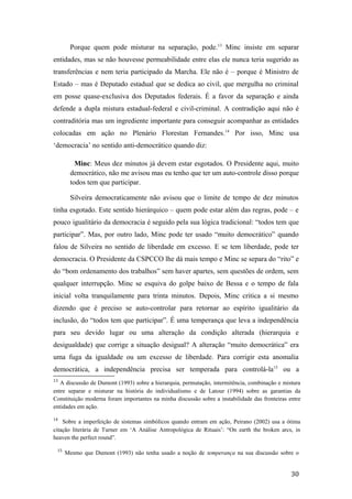 Porque quem pode misturar na separação, pode.13
Minc insiste em separar
entidades, mas se não houvesse permeabilidade entre elas ele nunca teria sugerido as
transferências e nem teria participado da Marcha. Ele não é – porque é Ministro de
Estado – mas é Deputado estadual que se dedica ao civil, que mergulha no criminal
em posse quase-exclusiva dos Deputados federais. É a favor da separação e ainda
defende a dupla mistura estadual-federal e civil-criminal. A contradição aqui não é
contraditória mas um ingrediente importante para conseguir acompanhar as entidades
colocadas em ação no Plenário Florestan Fernandes.14
Por isso, Minc usa
‘democracia’ no sentido anti-democrático quando diz:
Minc: Meus dez minutos já devem estar esgotados. O Presidente aqui, muito
democrático, não me avisou mas eu tenho que ter um auto-controle disso porque
todos tem que participar.
Silveira democraticamente não avisou que o limite de tempo de dez minutos
tinha esgotado. Este sentido hierárquico – quem pode estar além das regras, pode – e
pouco igualitário da democracia é seguido pela sua lógica tradicional: “todos tem que
participar”. Mas, por outro lado, Minc pode ter usado “muito democrático” quando
falou de Silveira no sentido de liberdade em excesso. E se tem liberdade, pode ter
democracia. O Presidente da CSPCCO lhe dá mais tempo e Minc se separa do “rito” e
do “bom ordenamento dos trabalhos” sem haver apartes, sem questões de ordem, sem
qualquer interrupção. Minc se esquiva do golpe baixo de Bessa e o tempo de fala
inicial volta tranquilamente para trinta minutos. Depois, Minc critica a si mesmo
dizendo que é preciso se auto-controlar para retornar ao espírito igualitário da
inclusão, do “todos tem que participar”. É uma temperança que leva a independência
para seu devido lugar ou uma alteração da condição alterada (hierarquia e
desigualdade) que corrige a situação desigual? A alteração “muito democrática” era
uma fuga da igualdade ou um excesso de liberdade. Para corrigir esta anomalia
democrática, a independência precisa ser temperada para controlá-la15
ou a
13
A discussão de Dumont (1993) sobre a hierarquia, permutação, intermitência, combinação e mistura
entre separar e misturar na história do individualismo e de Latour (1994) sobre as garantias da
Constituição moderna foram importantes na minha discussão sobre a instabilidade das fronteiras entre
entidades em ação.
14
Sobre a imperfeição de sistemas simbólicos quando entram em ação, Peirano (2002) usa a ótima
citação literária de Turner em ‘A Análise Antropológica de Rituais’: “On earth the broken arcs, in
heaven the perfect round”.
15
Mesmo que Dumont (1993) não tenha usado a noção de temperança na sua discussão sobre o
30
 