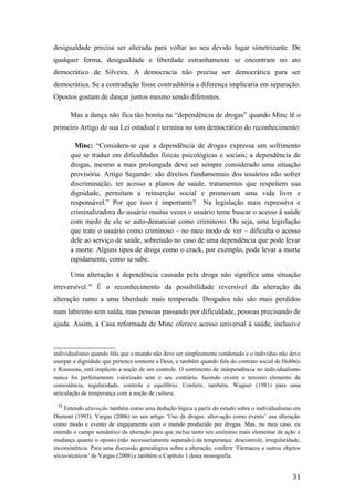 desigualdade precisa ser alterada para voltar ao seu devido lugar simetrizante. De
qualquer forma, desigualdade e liberdade estranhamente se encontram no ato
democrático de Silveira. A democracia não precisa ser democrática para ser
democrática. Se a contradição fosse contraditória a diferença implicaria em separação.
Opostos gostam de dançar juntos mesmo sendo diferentes.
Mas a dança não fica tão bonita na “dependência de drogas” quando Minc lê o
primeiro Artigo de sua Lei estadual e termina no tom democrático do reconhecimento:
Minc: “Considera-se que a dependência de drogas expressa um sofrimento
que se traduz em dificuldades físicas psicológicas e sociais; a dependência de
drogas, mesmo a mais prolongada deve ser sempre considerado uma situação
provisória. Artigo Segundo: são direitos fundamentais dos usuários não sofrer
discriminação, ter acesso a planos de saúde, tratamentos que respeitem sua
dignidade, permitam a reinserção social e promovam uma vida livre e
responsável.” Por que isso é importante? Na legislação mais repressiva e
criminalizadora do usuário muitas vezes o usuário teme buscar o acesso à saúde
com medo de ele se auto-denunciar como criminoso. Ou seja, uma legislação
que trate o usuário como criminoso – no meu modo de ver – dificulta o acesso
dele ao serviço de saúde, sobretudo no caso de uma dependência que pode levar
a morte. Alguns tipos de droga como o crack, por exemplo, pode levar a morte
rapidamente, como se sabe.
Uma alteração à dependência causada pela droga não significa uma situação
irreversível.16
É o reconhecimento da possibilidade reversível da alteração da
alteração rumo a uma liberdade mais temperada. Drogados não são mais perdidos
num labirinto sem saída, mas pessoas passando por dificuldade, pessoas precisando de
ajuda. Assim, a Casa reformada de Minc oferece acesso universal à saúde, inclusive
individualismo quando fala que o mundo não deve ser simplesmente condenado e o indivíduo não deve
usurpar a dignidade que pertence somente a Deus, e também quando fala do contrato social de Hobbes
e Rousseau, está implícito a noção de um controle. O sentimento de independência no individualismo
nunca foi perfeitamente valorizado sem o seu contrário, fazendo existir o terceiro elemento da
consistência, regularidade, controle e equilíbrio. Conferir, também, Wagner (1981) para uma
articulação de temperança com a noção de cultura.
16
Entendo alteração também como uma dedução lógica a partir do estudo sobre o individualismo em
Dumont (1993). Vargas (2006) no seu artigo ‘Uso de drogas: alter-ação como evento’ usa alteração
como modo e evento de engajamento com o mundo produzido por drogas. Mas, no meu caso, eu
estendo o campo semântico da alteração para que inclua tanto seu sinônimo mais elementar de ação e
mudança quanto o oposto (não necessariamente separado) da temperança: descontrole, irregularidade,
inconsistência. Para uma discussão genealógica sobre a alteração, conferir ‘Fármacos e outros objetos
sócio-técnicos’ de Vargas (2008) e também o Capítulo 1 desta monografia.
31
 
