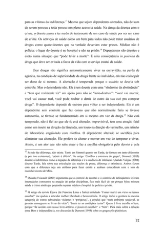 para as vítimas da indiferença.17
Mesmo que sejam dependentes alterados, não deixam
de serem pessoas e toda pessoa tem pleno acesso à saúde. Na dança da doença com o
crime, o doente passa a ter medo do tratamento de um caso de saúde por ser um caso
de crime. Os serviços de saúde como um bem para todos não pode tratar usuários de
drogas como quase-doentes que na verdade deveriam estar presos. Médico não é
polícia: o lugar do doente é no hospital e não na prisão.18
Dependentes são doentes e
estão numa situação que “pode levar a morte”. É uma conseqüência in potentia da
droga que deve ser evitada a favor da vida com o serviço estatal da saúde.
Usar drogas não significa automaticamente viver na escravidão, na perda de
agência, na condição de superioridade da droga frente ao indivíduo, em não conseguir
ser dono de si mesmo. A alteração é temperada porque o usuário se desvia sob
controle. Mas o dependente não. Ele é um doente com uma “síndrome da abstinência”
e “tem que realmente ter” um apoio para não se “auto-destruir”: “você vai morrer,
você vai causar mal, você pode roubar o dente de outro da sua avó pra comprar
droga”. O dependente depende de outrem para voltar a ser independente. Ele é um
dependente sem controle que faz coisas que não normalmente faria se tivesse
autonomia, se tivesse se fundamentado em si mesmo em vez da droga.19
Não está
temperado, não é fiel ao que ele é; está alterado, imprevisível, tem uma atração fatal
como um inseto na direção da lâmpada, um touro na direção do vermelho, um ratinho
de laboratório engaiolado com morfina. O dependente alterado se sacrifica para
alimentar sua alteração. Ele prefere se alterar e morrer em vez de temperar e viver.
Assim, é um ator que não sabe atuar e faz a escolha obrigatória pelo desvio e pela
17
Se não faz diferença, não existe. Tanto em Simmel quanto em Tarde, de formas um tanto diferentes
(e por isso existentes), ‘existir é diferir’. No artigo ‘Conflito e estrutura do grupo’, Simmel (1983)
discute a indiferença como a negação da diferença e é a ausência de interação. Quando Vargas (2004)
discute Tarde, fala sobre sua articulação das noções de posse, diferença e existência. Ambos fazem
com que a diferença seja um atributo para fazer existir e acabam coincidindo com o tom de
reconhecimento de Minc.
18
Quando Foucault (2009) argumenta que o controle de doentes e o controle de delinqüentes tiveram
intersecções constantes na atuação do poder disciplinar, fica mais fácil de ver porque Minc mistura
saúde e crime ainda que proponha separar médico e hospital de polícia e prisão.
19
O artigo da revista Época (de Francine Lima e Sattu) intitulado ‘Comer mal é um vício ou temos
escolha?’ me ajudou a articular melhor liberdade e benevolência. O artigo inclui a gordura na mesma
categoria de outras substâncias viciantes e “perigosas”, e conclui que “num ambiente saudável, as
pessoas conseguem se livrar do vício”; “basta ter as condições certas”. Quem é livre escolhe o bem,
porque “de acordo com nosso livre-arbítrio, é possível escolher” o “bem”. Para mais sobre a relação
entre Bem e independência, ver discussão de Dumont (1993) sobre os gregos pós-platônicos.
32
 
