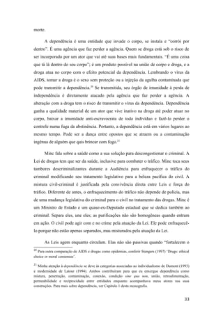 morte.
A dependência é uma entidade que invade o corpo, se instala e “corrói por
dentro”. É uma agência que faz perder a agência. Quem se droga está sob o risco de
ser incorporado por um ator que vai até suas bases mais fundamentais. “É uma coisa
que tá lá dentro do seu corpo”; é um produto possível na união de corpo e droga, e a
droga atua no corpo com o efeito potencial da dependência. Lembrando o vírus da
AIDS, tomar a droga é o sexo sem proteção ou a injeção da agulha contaminada que
pode transmitir a dependência.20
Se transmitida, seu órgão de imunidade à perda de
independência é diretamente atacado pela agência que faz perder a agência. A
alteração com a droga tem o risco de transmitir o vírus da dependência. Dependência
ganha a qualidade material de um ator que vive inativo na droga até poder atuar no
corpo, baixar a imunidade anti-escravocrata de todo indivíduo e fazê-lo perder o
controle numa fuga da abstinência. Portanto, a dependência está em vários lugares ao
mesmo tempo. Pode ser a dança entre opostos que se atraem ou a contaminação
ingênua de alguém que quis brincar com fogo.21
Minc fala sobre a saúde como a sua solução para descongestionar o criminal. A
Lei de drogas tem que ser da saúde, inclusive para combater o tráfico. Minc toca seus
tambores descriminalizantes durante a Audiência para enfraquecer o tráfico do
criminal modificando seu tratamento legislativo para a beleza pacífica do civil. A
mistura civil-criminal é justificada pela convivência direta entre Leis e força do
tráfico. Diferente de antes, o enfraquecimento do tráfico não depende de polícia, mas
de uma mudança legislativa do criminal para o civil no tratamento das drogas. Minc é
um Ministro de Estado e um quase-ex-Deputado estadual que se dedica também ao
criminal. Separa eles, une eles; as purificações não são homogêneas quando entram
em ação. O civil pode agir com e no crime pela atuação da Lei. Ele pode enfraquecê-
lo porque não estão apenas separados, mas misturados pela atuação da Lei.
As Leis agem enquanto circulam. Elas não são passivas quando “fortalecem o
20
Para outra comparação de AIDS e drogas como epidemias, conferir Stengers (1997) ‘Drugs: ethical
choice or moral consensus’.
21
Minha atenção à dependência se deve às categorias associadas ao individualismo de Dumont (1993)
e modernidade de Latour (1994). Ambos contribuíram para que eu enxergue dependência como
mistura, penetração, contaminação, conexão, condição sine qua non, união, retroalimentação,
permeabilidade e reciprocidade entre entidades enquanto acompanhava meus atores nas suas
construções. Para mais sobre dependência, ver Capítulo 1 desta monografia.
33
 