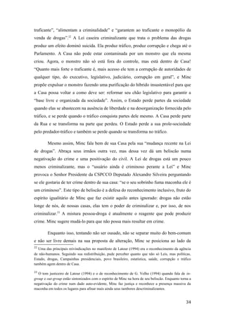 traficante”, “alimentam a criminalidade” e “garantem ao traficante o monopólio da
venda de drogas”.22
A Lei caseira criminalizante que trata o problema das drogas
produz um efeito dominó suicida. Ela produz tráfico, produz corrupção e chega até o
Parlamento. A Casa não pode estar contaminada por um monstro que ela mesma
criou. Agora, o monstro não só está fora do controle, mas está dentro de Casa!
“Quanto mais forte o traficante é, mais acesso ele tem a corrupção de autoridades de
qualquer tipo, do executivo, legislativo, judiciário, corrupção em geral”, e Minc
propõe expulsar o monstro fazendo uma purificação do híbrido insustentável para que
a Casa possa voltar a como deve ser: reformar seu chão legislativo para garantir a
“base livre e organizada da sociedade”. Assim, o Estado perde partes da sociedade
quando elas se abastecem na ausência de liberdade e na desorganização fornecida pelo
tráfico, e se perde quando o tráfico conquista partes dele mesmo. A Casa perde parte
da Rua e se transforma na parte que perdeu. O Estado perde a sua prole-sociedade
pelo predador-tráfico e também se perde quando se transforma no tráfico.
Mesmo assim, Minc fala bem de sua Casa pela sua “mudança recente na Lei
de drogas”. Abraça seus irmãos outra vez, mas dessa vez dá um beliscão numa
negativação do crime e uma positivação do civil. A Lei de drogas está um pouco
menos criminalizante, mas o “usuário ainda é criminoso perante a Lei” e Minc
provoca o Senhor Presidente da CSPCCO Deputado Alexandre Silveira perguntando
se ele gostaria de ter crime dentro de sua casa: “se o seu sobrinho fuma maconha ele é
um criminoso”. Este tipo de beliscão é a defesa do reconhecimento inclusivo, fruto do
espírito igualitário de Minc que faz existir aquilo antes ignorado: drogas não estão
longe de nós, de nossas casas, elas tem o poder de criminalizar e, por isso, de nos
criminalizar.23
A mistura pessoa-droga é atualmente o reagente que pode produzir
crime. Minc sugere mudá-lo para que não possa mais resultar em crime.
Enquanto isso, tentando não ser ousado, não se separar muito do bem-comum
e não ser livre demais na sua proposta de alteração, Minc se posiciona ao lado da
22
Uma das principais reivindicações no manifesto de Latour (1994) era o reconhecimento da agência
de não-humanos. Seguindo sua redistribuição, pude perceber quanto que não só Leis, mas políticas,
Estado, drogas, Campainhas presidenciais, povo brasileiro, estatística, saúde, corrupção e tráfico
também agem dentro de Casa.
23
O tom justiceiro de Latour (1994) e o de reconhecimento de G. Velho (1994) quando fala de in-
group e out-group estão sintonizados com o espírito de Minc na hora de seu beliscão. Enquanto torna a
negativação do crime num dado auto-evidente, Minc faz justiça e reconhece a presença massiva da
maconha em todos os lugares para afinar mais ainda seus tambores descriminalizantes.
34
 