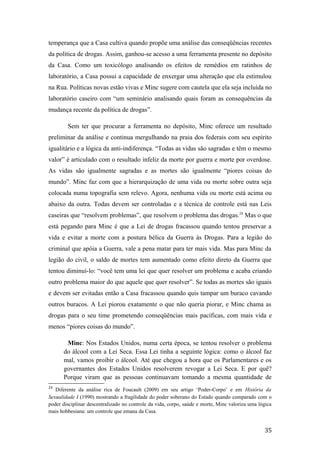temperança que a Casa cultiva quando propõe uma análise das conseqüências recentes
da política de drogas. Assim, ganhou-se acesso a uma ferramenta presente no depósito
da Casa. Como um toxicólogo analisando os efeitos de remédios em ratinhos de
laboratório, a Casa possui a capacidade de enxergar uma alteração que ela estimulou
na Rua. Políticas novas estão vivas e Minc sugere com cautela que ela seja incluída no
laboratório caseiro com “um seminário analisando quais foram as consequências da
mudança recente da política de drogas”.
Sem ter que procurar a ferramenta no depósito, Minc oferece um resultado
preliminar da análise e continua mergulhando na praia dos federais com seu espírito
igualitário e a lógica da anti-indiferença. “Todas as vidas são sagradas e têm o mesmo
valor” é articulado com o resultado infeliz da morte por guerra e morte por overdose.
As vidas são igualmente sagradas e as mortes são igualmente “piores coisas do
mundo”. Minc faz com que a hierarquização de uma vida ou morte sobre outra seja
colocada numa topografia sem relevo. Agora, nenhuma vida ou morte está acima ou
abaixo da outra. Todas devem ser controladas e a técnica de controle está nas Leis
caseiras que “resolvem problemas”, que resolvem o problema das drogas.24
Mas o que
está pegando para Minc é que a Lei de drogas fracassou quando tentou preservar a
vida e evitar a morte com a postura bélica da Guerra às Drogas. Para a legião do
criminal que apóia a Guerra, vale a pena matar para ter mais vida. Mas para Minc da
legião do civil, o saldo de mortes tem aumentado como efeito direto da Guerra que
tentou diminuí-lo: “você tem uma lei que quer resolver um problema e acaba criando
outro problema maior do que aquele que quer resolver”. Se todas as mortes são iguais
e devem ser evitadas então a Casa fracassou quando quis tampar um buraco cavando
outros buracos. A Lei piorou exatamente o que não queria piorar, e Minc chama as
drogas para o seu time prometendo conseqüências mais pacíficas, com mais vida e
menos “piores coisas do mundo”.
Minc: Nos Estados Unidos, numa certa época, se tentou resolver o problema
do álcool com a Lei Seca. Essa Lei tinha a seguinte lógica: como o álcool faz
mal, vamos proibir o álcool. Até que chegou a hora que os Parlamentares e os
governantes dos Estados Unidos resolverem revogar a Lei Seca. E por quê?
Porque viram que as pessoas continuavam tomando a mesma quantidade de
24
Diferente da análise rica de Foucault (2009) em seu artigo ‘Poder-Corpo’ e em História da
Sexualidade I (1990) mostrando a fragilidade do poder soberano do Estado quando comparado com o
poder disciplinar descentralizado no controle da vida, corpo, saúde e morte, Minc valoriza uma lógica
mais hobbesiana: um controle que emana da Casa.
35
 