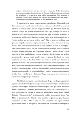 uísque; a única diferença era que em vez de comprarem do bar da esquina,
compravam dos cúmplices do Senhor Al Capone. Então continuou o problema
do alcoolismo e fortaleceu-se uma máfia poderosíssima. Não diminuiu o
problema e criou outro: um pode que corroia, um poder paralelo, que matava,
corrompia e corroia todos os poderes de uma democracia forte.
O mesmo erro de tampar buracos cavando outros buracos foi cometido pela
Casa estadunidense quando tentaram “resolver o problema do álcool”. O número que
apareceu na balança quando o álcool foi pesado indicou que deveria ser tratado no
criminal. Ele fazia mal, mas a Casa do norte não sabia o que estava por vir. Nasceu o
império de Al Capone que prosperava no mercado ilegal de bebidas alcoólicas. A
proibição não proibiu mas deslocou um bem que estava sob o controle caseiro para o
“poder paralelo que corrompe, corrói e mata”. Não só piorou o problema mas
produziu um poder que roubava a jóia mais preciosa de todas: a democracia. Assim,
saúde e crime conviviam com intimidade na lição de história do Minc. A escala peso-
dano estava vigorosa demais para não ser retaliada com um ataque feroz da legião do
criminal. A saúde criou crime nos EUA quando conseguiu “proibir o álcool”. Para a
surpresa da Casa estadunidense, o crime produzido foi tão grande que acabou
contaminando a própria saúde quando matava e chegou derrubando as portas
autônomas da Casa. A Lei Seca tinha boas intenções quando quis “resolver o
problema do álcool”. Mas sua inocência produziu erros que acabou expulsando ela de
Casa. Assim, Minc dá o exemplo dos Estados Unidos como uma analogia para a Casa
brasileira: vamos perceber a ineficácia das nossas Leis criminalizantes que levou às
mesmas monstruosidades do caso estadunidense – aqueles monstros que conseguem
invadir Casas –, acabar com a Guerra às Drogas para acabar com os monstros e
devolver a Casa a pureza que ela merece.
Não há tanta morte com a maconha, não mais do que com drogas legais como
cigarro e álcool. Maconha é mais leve que outras drogas e tem “peso semelhante” ao
cigarro e álcool. O peso das drogas é determinado pelo “dano que faz em matéria de
saúde e dependência”, fornecido pelo Ministro da Saúde, José Gomes Temporão, e
pelo representante da política de drogas no Ministério da Saúde, Pedro Gabriel
Delgado. “Há controvérsias”, há diferença, há conflito, como deveria haver. Para
Minc, o posicionamento diferente entre cientistas é positivado pela bandeira
democrática da Casa. Não só não são mais problemas mas agora ocorrem
positivamente dentro da paisagem do bem-comum sem relevo da Casa. O respeito à
36
 