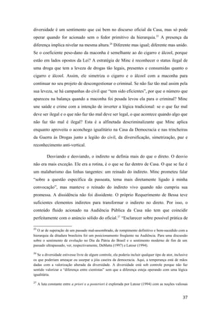 diversidade é um sentimento que cai bem no discurso oficial da Casa, mas só pode
operar quando for acionado sem o fedor primitivo da hierarquia.25
A presença da
diferença implica nivelar na mesma altura.26
Diferente mas igual; diferente mas unido.
Se o coeficiente peso-dano da maconha é semelhante ao do cigarro e álcool, porque
estão em lados opostos da Lei? A estratégia de Minc é reconhecer o status ilegal de
uma droga que tem a leveza de drogas tão legais, presentes e consumidas quanto o
cigarro e álcool. Assim, ele simetriza o cigarro e o álcool com a maconha para
continuar no seu projeto de descongestionar o criminal. Se não faz tão mal assim pela
sua leveza, se há campanhas do civil que “tem sido eficientes”, por que o número que
apareceu na balança quando a maconha foi pesada levou ela para o criminal? Minc
une saúde e crime com a intenção de inverter a lógica tradicional: se o que faz mal
deve ser ilegal e o que não faz tão mal deve ser legal, o que acontece quando algo que
não faz tão mal é ilegal? Esta é a alfinetada descriminalizante que Minc aplica
enquanto aproveita o aconchego igualitário na Casa da Democracia e nas trincheiras
da Guerra às Drogas junto a legião do civil, da diversificação, simetrização, paz e
reconhecimento anti-vertical.
Desviando e desviando, o indireto se definia mais do que o direto. O desvio
não era mais exceção. Ele era a rotina, é o que se faz dentro de Casa. O que se faz é
um malabarismo das linhas tangentes: um reinado do indireto. Minc prometeu falar
“sobre a questão específica da passeata, tema mais diretamente ligado à minha
convocação”, mas manteve o reinado do indireto vivo quando não cumpriu sua
promessa. A dissidência não foi dissidente. O próprio Requerimento de Bessa teve
suficientes elementos indiretos para transformar o indireto no direto. Por isso, o
conteúdo fluido acionado na Audiência Pública da Casa não tem que coincidir
perfeitamente com o anúncio sólido do oficial.27
“Esclarecer sobre possível prática de
25
O ar de superação de um passado mal-assombrado, de rompimento definitivo e bem-sucedido com a
hierarquia da ditadura brasileira foi um posicionamento freqüente na Audiência. Para uma discussão
sobre o sentimento de evolução no Dia da Pátria do Brasil e o sentimento moderno de fim de um
passado ultrapassado, ver, respectivamente, DaMatta (1997) e Latour (1994).
26
Se a diversidade estivesse livre de algum controle, ela poderia incluir qualquer tipo de ator, inclusive
os que poderiam ameaçar ou usurpar a jóia caseira da democracia. Aqui, a temperança está de mãos
dadas com a valorização alterada da diversidade. A diversidade está sob controle porque não faz
sentido valorizar a “diferença entre cientistas” sem que a diferença esteja operando com uma lógica
igualitária.
27
A luta constante entre a priori e a posteriori é explorada por Latour (1994) com as noções valiosas
37
 