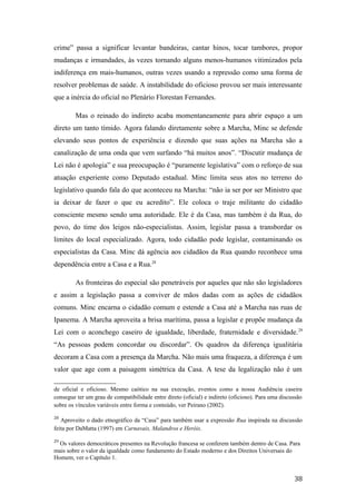 crime” passa a significar levantar bandeiras, cantar hinos, tocar tambores, propor
mudanças e irmandades, às vezes tornando alguns menos-humanos vitimizados pela
indiferença em mais-humanos, outras vezes usando a repressão como uma forma de
resolver problemas de saúde. A instabilidade do oficioso provou ser mais interessante
que a inércia do oficial no Plenário Florestan Fernandes.
Mas o reinado do indireto acaba momentaneamente para abrir espaço a um
direto um tanto tímido. Agora falando diretamente sobre a Marcha, Minc se defende
elevando seus pontos de experiência e dizendo que suas ações na Marcha são a
canalização de uma onda que vem surfando “há muitos anos”. “Discutir mudança de
Lei não é apologia” e sua preocupação é “puramente legislativa” com o reforço de sua
atuação experiente como Deputado estadual. Minc limita seus atos no terreno do
legislativo quando fala do que aconteceu na Marcha: “não ia ser por ser Ministro que
ia deixar de fazer o que eu acredito”. Ele coloca o traje militante do cidadão
consciente mesmo sendo uma autoridade. Ele é da Casa, mas também é da Rua, do
povo, do time dos leigos não-especialistas. Assim, legislar passa a transbordar os
limites do local especializado. Agora, todo cidadão pode legislar, contaminando os
especialistas da Casa. Minc dá agência aos cidadãos da Rua quando reconhece uma
dependência entre a Casa e a Rua.28
As fronteiras do especial são penetráveis por aqueles que não são legisladores
e assim a legislação passa a conviver de mãos dadas com as ações de cidadãos
comuns. Minc encarna o cidadão comum e estende a Casa até a Marcha nas ruas de
Ipanema. A Marcha aproveita a brisa marítima, passa a legislar e propõe mudança da
Lei com o aconchego caseiro de igualdade, liberdade, fraternidade e diversidade.29
“As pessoas podem concordar ou discordar”. Os quadros da diferença igualitária
decoram a Casa com a presença da Marcha. Não mais uma fraqueza, a diferença é um
valor que age com a paisagem simétrica da Casa. A tese da legalização não é um
de oficial e oficioso. Mesmo caótico na sua execução, eventos como a nossa Audiência caseira
consegue ter um grau de compatibilidade entre direto (oficial) e indireto (oficioso). Para uma discussão
sobre os vínculos variáveis entre forma e conteúdo, ver Peirano (2002).
28
Aproveito o dado etnográfico da “Casa” para também usar a expressão Rua inspirada na discussão
feita por DaMatta (1997) em Carnavais, Malandros e Heróis.
29
Os valores democráticos presentes na Revolução francesa se conferem também dentro de Casa. Para
mais sobre o valor da igualdade como fundamento do Estado moderno e dos Direitos Universais do
Homem, ver o Capítulo 1.
38
 