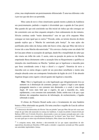 crime, mas simplesmente um posicionamento diferenciado. É uma tese diferente e não
é por isso que não deve ser permitida.
Minc canta de novo o hino simetrizante quando mostra a platéia da Audiência
seu posicionamento, pedindo o respeito à diversidade que a agenda da Casa prevê.
Mas quando diz que está concluindo sua fala inicial ele indica que não consegue ser
tão consistente com seu hino enquanto atropela o bom ordenamento de dez minutos.
Silveira continua sendo “muito democrático” sem ter que sê-lo enquanto Minc
consegue ser mais igual que os outros.30
Procede, então, ao terreno discreto do direto
quando explica que a “Marcha foi autorizada pela Justiça”. Se suas ações são
justificadas pelas mãos da Justiça então não houve crime, algo que Minc não teria se
tivesse ido a uma Marcha não-autorizada.31
Ele convoca a Justiça como um aliado fiel
da Casa para rebater as acusações de apologia, dando-lhe a tranqüilidade de saber que
não viraria um órfão tão cedo. E assim, entra na posição de porta-voz da Marcha
empeitando Bessa diretamente sobre a acusação feita no Requerimento e qualifica as
intenções dos manifestantes na Marcha: “pediam que se legalizasse a maconha para
que fosse considerada como é hoje o álcool e o cigarro”. Simetriza de novo a
maconha com as outras drogas a partir de seu peso-dano semelhante e monta uma
situação absurda como um contraponto fortalecedor da legião do civil. É tão absurdo
ilegalizar drogas como cigarro e álcool quanto não legalizar a maconha.
Minc: Não é a legalização ou a não legalização que obrigatoriamente leva ao
aumento ou à diminuição do consumo, porque o cigarro é legal e com aquela
propaganda massiva o seu consumo tem diminuído; e o crack é uma droga
ilegal, 20 vezes mais letal que o cigarro, do que a maconha etc., mata
rapidamente, e seu consumo tem aumentado. Então, minha tese é de que o que
diminui são campanhas massivas de informação, de esclarecimento, e ligadas
sobretudo à saúde.
O clímax do Primeiro Round acaba com o levantamento de uma bandeira
branca e Minc abaixando sua guarda. Ele tenta conciliar o orgulho da Casa de cultivar
30
A democracia não-democrática de Silveira “deu um jeitinho” para que Minc fale por três vezes mais
tempo do que tinha sido anunciado no começo da Audiência. A noção de jeitinho é desenvolvido por
Barbosa (2001) em O Jeitinho Brasileiro, descrevendo-o como um manejo acionado para unir o não-
permitido e permitido com a transferência hierárquica de “ter direito” para “fazer favor”. Mesmo que
ser mais igual que os outros seja oficialmente hierárquico, Minc chama isso de democracia.
31
A conquista eterna, dada, absoluta e não-construída da Lei que separa especialistas de não-
especialistas discutida por Bourdieu (1989) ajuda a entender o argumento acionado por Minc quando
une autoridade, legitimidade e Justiça.
39
 