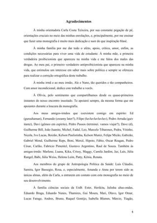 Agradecimentos
À minha orientadora Carla Costa Teixeira, por sua constante pegação de pé,
orientações cruciais no meio das minhas enrolações, e, principalmente, por me ensinar
que fazer uma monografia é muito mais dedicação e suor do que inspiração blasé.
À minha família por me dar todo o afeto, apoio, crítica, amor, enfim, as
condições necessárias para viver uma vida de estudante. À minha mãe, a primeira
verdadeira proibicionista que apareceu na minha vida e me falou dos males das
drogas. Ao meu pai, o primeiro verdadeiro antiproibicionista que apareceu na minha
vida, que estimulou um interesse em saber mais sobre política e sempre se ofereceu
para realizar a correção ortográfica deste trabalho.
À minha irmã e ao meu irmão, Ale e Nano, tão queridos e tão companheiros.
Com amor incondicional, dedico este trabalho a vocês.
À Olívia, pelo sentimento que compartilhamos desde os quase-primeiros
instantes do nosso encontro inusitado. Te apoiarei sempre, da mesma forma que me
apoiastes durante a loucura da monografia.
Aos meus amigos-irmãos que coexistem comigo em espírito: Ed
(gurushaman), Fernando (creamy later?), Filipe (luvluvluvluvluv), Pedro Arruda (gaiv
itamz), Davi (gêmeo em espírito), Pedro Passos (terminei. vamos viajar?), Dave (d),
Guilherme Bill, João Juanito, Michel, Fadul, Leo, Marcelo Tibarones, Pedra, Vitinho,
Nicola, Ivo Lucas, Boizão, Kelson Paulistinha, Kelson Muniz, Felipe Micão, Gabizão,
Gabriel Mond, Guilherme Reps, Boni, Mercê, Hipoto, Fábio, Oscar Reagan, Pedro
César, Carlão, Fabrício Pimentel, Gustavo Argentino, Raul de Souza. Também às
amigas-irmãs: Marlene, Luana, Kika, Crissy, Maggy, Camila Jardim, Jaz, Laís, Júlia
Rangel, Babi, Júlia Weiss, Helena León, Patty, Kênia, Renata.
Aos membros do grupo de Antropologia Política da Saúde: Luís Cláudio,
Samira, Igor Bassegio, Rosa, e, especialmente, Amanda e Anna por terem sido as
únicas almas, além da Carla, a entrarem em contato com esta monografia no meio de
seu desenvolvimento.
À família ciências sociais da UnB: Ester, Herikita, Julinha altas-ondas,
Eduardo Braga, Eduardo Nunes, Thamires, Gui Moura, Mari, Olavo, Igor Omar,
Lucas Farage, Andres, Bruno, Raquel Gontijo, Isabella Blumm, Márcio, Tiagão,
4
 