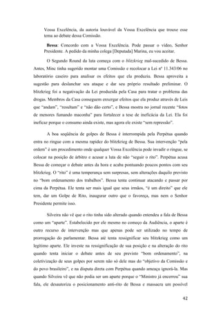 Vossa Excelência, da autoria louvável da Vossa Excelência que trouxe esse
tema ao debate dessa Comissão.
Bessa: Concordo com a Vossa Excelência. Pode passar o vídeo, Senhor
Presidente. A pedido da minha colega [Deputada] Marina, eu vou aceitar.
O Segundo Round da luta começa com o blitzkrieg mal-sucedido de Bessa.
Antes, Minc tinha sugerido montar uma Comissão e recolocar a Lei nº 11.343/06 no
laboratório caseiro para analisar os efeitos que ela produziu. Bessa aproveita a
sugestão para deslanchar seu ataque e dar seu próprio resultado preliminar. O
blitzkrieg foi a negativação da Lei produzida pela Casa para tratar o problema das
drogas. Membros da Casa conseguem enxergar efeitos que ela produz através de Leis
que “andam”, “resultam” e “não dão certo”, e Bessa mostra no jornal recente “fotos
de menores fumando maconha” para fortalecer a tese de ineficácia da Lei. Ela foi
ineficaz porque o consumo ainda existe, mas agora ele existe “sem repressão”.
A boa seqüência de golpes de Bessa é interrompida pela Perpétua quando
entra no ringue com a mesma rapidez do blitzkrieg de Bessa. Sua intervenção “pela
ordem” é um procedimento onde qualquer Vossa Excelência pode invadir o ringue, se
colocar na posição de árbitro e acusar a luta de não “seguir o rito”. Perpétua acusa
Bessa de começar o debate antes da hora e acaba pontuando poucos pontos com seu
blitzkrieg. O “rito” é uma temperança sem surpresas, sem alterações daquilo previsto
no “bom ordenamento dos trabalhos”. Bessa tenta continuar atacando e passar por
cima da Perpétua. Ele tenta ser mais igual que seus irmãos, “é um direito” que ele
tem, dar um Golpe de Rito, inaugurar outro que o favoreça, mas nem o Senhor
Presidente permite isso.
Silveira não vê que o rito tinha sido alterado quando entendeu a fala de Bessa
como um “aparte”. Estabelecido por ele mesmo no começo da Audiência, o aparte é
outro recurso de intervenção mas que apenas pode ser utilizado no tempo de
prorrogação do parlamentar. Bessa até tenta ressignificar seu blitzkrieg como um
legítimo aparte. Ele investe na ressignificação de sua posição e na alteração do rito
quando tenta iniciar o debate antes de seu previsto “bom ordenamento”, na
coletivização de seus golpes por serem não só dele mas do “objetivo da Comissão e
do povo brasileiro”, e na disputa direta com Perpétua quando ameaça ignorá-la. Mas
quando Silveira vê que não podia ser um aparte porque o “Ministro já encerrou” sua
fala, ele desautoriza o posicionamento anti-rito de Bessa e massacra um possível
42
 