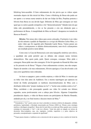 blitzkrieg bem-sucedido. O bom ordenamento do rito previa que os vídeos sejam
mostrados depois da fala inicial de Minc. Como o blitzkrieg de Bessa não podia ser
um aparte e se tornou numa tentativa de dar um Golpe de Rito, Perpétua protesta e
Silveira bota Bessa no seu devido lugar. Diferente de Minc que conseguiu ser mais
igual que os outros quando extrapolou o rito “democraticamente” falando mais do que
tinha sido preestabelecido, o rito se faz presente e cria um obstáculo para a
performance de Bessa. A tranqüilidade de Minc no Round 1 desaparece no tumulto de
Bessa no Round 2.
Silveira: Nós temos dois vídeos para serem colocados. O primeiro é um vídeo
de três minutos a pedido do Deputado (se corrige) do Ministro Carlos Minc, e o
outro vídeo que foi sugerido pelo Deputado Laerte Bessa. Vamos passar aos
vídeos e começaremos os debates democraticamente, num nível a alcançarmos
um resultado positivo neste debate.
Como esta é a Casa da Democracia com uma topografia simétrica sem relevo,
a igualdade não pode permitir que os debates não estejam nestes terrenos
democráticos. Mas quem pode, pode. Quem consegue, consegue. Minc pôde e
conseguiu. Bessa pôde mas não conseguiu. O rito foi ignorado no Round de Minc mas
se fez presente no de Bessa.33
Regras e bom ordenamentos existem, mas não sempre.
Depois do tumulto e do mau ordenamento, Silveira apazigua a Casa devolvendo a ela
suas cores igualitárias mais ordenadas.
As luzes se apagam e, para a minha surpresa, o vídeo de Minc é o mesmo que
eu tinha visto dias antes da Audiência. Era a mesma reportagem que apareceu no
Jornal da Globo prestigiando os tambores descriminalizantes de Minc com a
destilação nítida entre “propor mudança na Lei” e “incitar uma conduta contra a Lei”.
Minc, sorridente e não preocupado quando seu vídeo foi cortado nos últimos
segundos, acena positivamente com a cabeça para Silveira. Algumas Campainhas
presidenciais depois, o vídeo de Bessa mostra um participante da Marcha filmando,
andando por ela, e no final mostra o discurso inteiro de Minc.34
33
Entendendo o “rito” caseiro como um ritual, coincidem os mesmos critérios de adequação, validade,
pertinência, legitimidade e felicidade mencionados por Peirano (2002) em ‘Rituais como estratégia
analítica e abordagem etnográfica’. Bessa não foi mais falso ou errado que Minc quando usou a mesma
estratégia de transcender o “rito” e não teve eficácia: “ritual não pode ser julgado em termos da
dicotomia falso/verdadeiro, mas, sim, impróprio, inválido, imperfeito (...), pelos objetivos de
persuasão, conceptualização e expansão de significado”.
34
Fiquei pasmo durante a Audiência com a sincronia de não ter apenas já visto a matéria do Jornal da
43
 