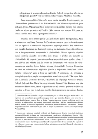 culpa do que tá acontecendo aqui no Distrito Federal, porque isso vêm de um
mês para cá, quando Vossa Excelência participou dessa Marcha da Maconha.
Bessa responsabiliza Minc pelo uso e venda tranqüila de entorpecentes no
Distrito Federal quando conecta sua ação na Marcha com a falta de repressão de quem
anda com drogas. O poder que Bessa fornece a Minc é grande o bastante para arrancar
risadas de alguns presentes no Plenário. Não montou uma mistura feliz para ser
levado a sério e Bessa perde alguns pontos de novo.36
Trazendo novos irmãos para a Casa com muitos pontos de experiência, Bessa
se abastece na matéria de Domingo do Correio para mostrar como os ingredientes da
falta de repressão e impunidade têm piorado a segurança pública. Sem repressão e
sem punição, flagrantes não ficam sob controle nas delegacias. Eles estão soltos nas
ruas e inequivocamente aumentando a criminalidade. Menos repressão significa
menos controle daqueles envolvidos com drogas e produz um aumento da
criminalidade. O reagente jovem-droga-alteração-permissividade produz crime. O
erro começa em permitir que os jovens se contaminem com “álcool em casa”,
naturalmente levando a drogas ilícitas e gerando criminalidade. Em nome do combate
ao crime na manutenção da segurança pública, é importante alterar essa “cultura
bastante permissiva” com a força da repressão. A diminuição da liberdade é
prestigiada quando se propõe menos permissão através da repressão.37
De mãos dadas
com o jornalista Guilherme Goulart, o Secretário de Segurança Pública do Distrito
Federal, Delegada Dra. Marta Vargas, o consultor George Felipe Dantas e uma mãe
anônima do Plano Piloto, Bessa se posiciona não só contra a proposta de Minc de
transferir as drogas para o civil, mas também da despenalização de usuários da atual
36
A tentativa de Bessa de montar a relação causal não foi feliz no sentido dado pelo Austin (1962). Sua
expressão não teve eficácia porque não conseguiu fazer o que pretendia. Depois, Minc aproveita as
risadas da platéia para meter o dedo na ferida: “Imaginar que uma passeata no Rio de Janeiro vai
provocar, no mês seguinte, um aumento numa cidade específica, é não ver a estatística dos últimos
anos de aumento de usuários, dependentes, traficantes e presos em relação a esse assunto.” Sobre a
inseparabilidade entre o dito e o feito, ver todos os artigos da coletânea O Dito e o Feito organizada por
Peirano (2002).
37
Mesmo que a chamada sociedade ocidental seja freqüentemente descrita como individualista, a
postura anti-libertária de Bessa não é necessariamente contrária ao individualismo. Dumont (1993)
argumenta que o individualismo ocidental está condicionado simultaneamente pela intramundanidade
relacional e pela liberdade extramundana. Assim, o menos “permissivo” de Bessa não significa
invariavelmente menos libertário porque a liberdade sempre dependeu de sua contrária. No Capítulo 1,
cito o Dumont e mostro que o todo orgânico holista, acima e superior ao indivíduo, pode estar unido ao
individualismo libertário.
45
 