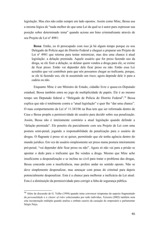 legislação. Mas eles não estão sempre em lado opostos. Assim como Minc, Bessa usa
a mesma lógica de “nada melhor do que uma Lei da qual se é autor para expressar sua
posição sobre determinado tema” quando aciona um hino criminalizante através de
seu Projeto de Lei nº 4981:
Bessa: Então, eu tô preocupado com isso já há algum tempo porque eu sou
Delegado de Polícia aqui do Distrito Federal e cheguei a preparar um Projeto de
Lei nº 4981 que retorna para tentar minimizar, mas dou uma chance à atual
legislação: a delação premiada. Aquele usuário que for preso fazendo uso da
droga, se ele fizer a delação, se delatar quem vendeu a droga para ele, se exime
de ficar preso. Então vai depender dele ficar preso ou não. Então essa Lei
acredito que vai contribuir para que nós possamos chegar ao traficante, porque,
se ele tá fazendo uso, ele tá assumindo um risco; agora depende dele ir para a
cadeia ou não.
Enquanto Minc é um Ministro de Estado, cidadão livre e quase-ex-Deputado
estadual, Bessa também entra no jogo de multiplicidade de papéis. Ele é ao mesmo
tempo um Deputado federal e “Delegado de Polícia do Distrito Federal”.38
Bessa
explica que não é totalmente contra a “atual legislação” e quer lhe “dar uma chance”.
O mau comportamento da Lei nº 11.343/06 na Rua tem que ser reformada dentro de
Casa e Bessa propõe a permissividade do usuário para decidir sobre sua penalização.
Assim, Bessa não é inteiramente contrário a atual legislação quando defende a
“delação premiada”. Ele penetra ela parcialmente com seu Projeto de Lei com uma
postura semi-penal, jogando a responsabilidade da penalização para o usuário de
drogas. O flagrante é preso só se quiser, permitindo que ele tenha agência dentro do
mundo jurídico. Em vez do usuário simplesmente ser preso numa postura inteiramente
pró-penal, “vai depender dele ficar preso ou não”. Agora só não vai para a prisão se
apontar o dedo para o traficante que lhe vendeu a droga. Mesmo que Minc ache
insuficiente a despenalização e se inclina no civil para tratar o problema das drogas,
Bessa concorda com a insuficiência, mas prefere andar no sentido oposto. Não se
deve simplemente despenalizar, mas ameaçar com penas do criminal para depois
potencialmente despenalizar. Esta é a chance para melhorar a ineficácia da Lei atual.
Esta é a diminuição da permissividade para corrigir a falta de segurança pública.
38
Além da discussão de G. Velho (1994) quando tenta convencer terapeutas do aspecto fragmentado
da personalidade e o cluster of roles colecionados por todo indivíduo, Teixeira (2002) também nota
esta incorporação múltipla quando analisa o embate caseiro da cassação do empresário e parlamentar
Sérgio Naya.
46
 