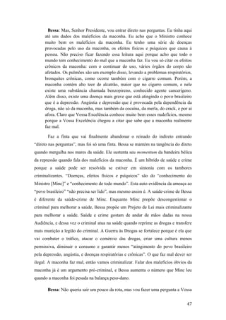 Bessa: Mas, Senhor Presidente, vou entrar direto nas perguntas. Eu tinha aqui
até uns dados dos malefícios da maconha. Eu acho que o Ministro conhece
muito bem os malefícios da maconha. Eu tenho uma série de doenças
provocadas pelo uso da maconha, os efeitos físicos e psíquicos que causa à
pessoa. Não preciso ficar fazendo essa leitura aqui porque acho que todo o
mundo tem conhecimento do mal que a maconha faz. Eu vou só citar os efeitos
crônicos da maconha: com o continuar do uso, vários órgãos do corpo são
afetados. Os pulmões são um exemplo disso, levando a problemas respiratórios,
bronquites crônicas, como ocorre também com o cigarro comum. Porém, a
maconha contém alto teor de alcatrão, maior que no cigarro comum, e nele
existe uma substância chamada benzopireno, conhecido agente cancerígeno.
Além disso, existe uma doença mais grave que está atingindo o povo brasileiro
que é a depressão. Angústia e depressão que é provocada pela dependência da
droga, não só da maconha, mas também da cocaína, da merla, do crack, e por aí
afora. Claro que Vossa Excelência conhece muito bem esses malefícios, mesmo
porque a Vossa Excelência chegou a citar que sabe que a maconha realmente
faz mal.
Faz a finta que vai finalmente abandonar o reinado do indireto entrando
“direto nas perguntas”, mas foi só uma finta. Bessa se mantém na tangência do direto
quando mergulha nos mares da saúde. Ele sustenta seu momentum da bandeira bélica
da repressão quando fala dos malefícios da maconha. É um híbrido de saúde e crime
porque a saúde pode ser resolvida se estiver em sintonia com os tambores
criminalizantes. “Doenças, efeitos físicos e psíquicos” são do “conhecimento do
Ministro [Minc]” e “conhecimento de todo mundo”. Esta auto-evidência da ameaça ao
“povo brasileiro” “não precisa ser lido”, mas mesmo assim é. A saúde-crime de Bessa
é diferente da saúde-crime de Minc. Enquanto Minc propõe descongestionar o
criminal para melhorar a saúde, Bessa propõe um Projeto de Lei mais criminalizante
para melhorar a saúde. Saúde e crime gostam de andar de mãos dadas na nossa
Audiência, e dessa vez o criminal atua na saúde quando reprime as drogas e transfere
mais munição a legião do criminal. A Guerra às Drogas se fortalece porque é ela que
vai combater o tráfico, atacar o comércio das drogas, criar uma cultura menos
permissiva, diminuir o consumo e garantir menos “atingimento do povo brasileiro
pela depressão, angústia, e doenças respiratórias e crônicas”. O que faz mal dever ser
ilegal. A maconha faz mal, então vamos criminalizar. Falar dos malefícios óbvios da
maconha já é um argumento pró-criminal, e Bessa aumenta o número que Minc leu
quando a maconha foi pesada na balança peso-dano.
Bessa: Não queria sair um pouco da rota, mas vou fazer uma pergunta a Vossa
47
 