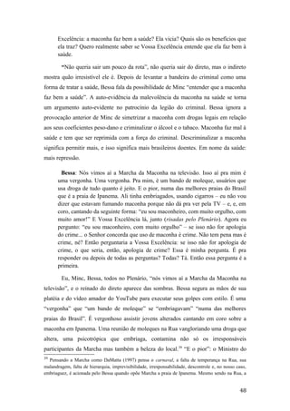 Excelência: a maconha faz bem a saúde? Ela vicia? Quais são os benefícios que
ela traz? Quero realmente saber se Vossa Excelência entende que ela faz bem à
saúde.
“Não queria sair um pouco da rota”, não queria sair do direto, mas o indireto
mostra quão irresistível ele é. Depois de levantar a bandeira do criminal como uma
forma de tratar a saúde, Bessa fala da possibilidade de Minc “entender que a maconha
faz bem a saúde”. A auto-evidência da malevolência da maconha na saúde se torna
um argumento auto-evidente no patrocínio da legião do criminal. Bessa ignora a
provocação anterior de Minc de simetrizar a maconha com drogas legais em relação
aos seus coeficientes peso-dano e criminalizar o álcool e o tabaco. Maconha faz mal à
saúde e tem que ser reprimida com a força do criminal. Descriminalizar a maconha
significa permitir mais, e isso significa mais brasileiros doentes. Em nome da saúde:
mais repressão.
Bessa: Nós vimos aí a Marcha da Maconha na televisão. Isso aí pra mim é
uma vergonha. Uma vergonha. Pra mim, é um bando de moleque, usuários que
usa droga de tudo quanto é jeito. E o pior, numa das melhores praias do Brasil
que é a praia de Ipanema. Ali tinha embriagados, usando cigarros – eu não vou
dizer que estavam fumando maconha porque não dá pra ver pela TV – e, e, em
coro, cantando da seguinte forma: “eu sou maconheiro, com muito orgulho, com
muito amor!” E Vossa Excelência lá, junto (risadas pelo Plenário). Agora eu
pergunto: “eu sou maconheiro, com muito orgulho” – se isso não for apologia
do crime... o Senhor concorda que uso de maconha é crime. Não tem pena mas é
crime, né? Então perguntaria a Vossa Excelência: se isso não for apologia de
crime, o que seria, então, apologia de crime? Essa é minha pergunta. É pra
responder ou depois de todas as perguntas? Todas? Tá. Então essa pergunta é a
primeira.
Eu, Minc, Bessa, todos no Plenário, “nós vimos aí a Marcha da Maconha na
televisão”, e o reinado do direto aparece das sombras. Bessa segura as mãos de sua
platéia e do vídeo amador do YouTube para executar seus golpes com estilo. É uma
“vergonha” que “um bando de moleque” se “embriagavam” “numa das melhores
praias do Brasil”. É vergonhoso assistir jovens alterados cantando em coro sobre a
maconha em Ipanema. Uma reunião de moleques na Rua vangloriando uma droga que
altera, uma psicotrópica que embriaga, contamina não só os irresponsáveis
participantes da Marcha mas também a beleza do local.39
“E o pior”: o Ministro do
39
Pensando a Marcha como DaMatta (1997) pensa o carnaval, a falta de temperança na Rua, sua
malandragem, falta de hierarquia, imprevisibilidade, irresponsabilidade, descontrole e, no nosso caso,
embriaguez, é acionada pelo Bessa quando opõe Marcha a praia de Ipanema. Mesmo sendo na Rua, a
48
 