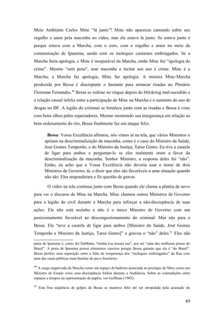 Meio Ambiente Carlos Minc “lá junto”! Minc não apareceu cantando sobre seu
orgulho e amor pela maconha no vídeo, mas ele estava lá junto. Se estava junto é
porque estava com a Marcha, com o coro, com o orgulho e amor no meio da
contaminação de Ipanema, unido com os moleques cantantes embriagados. Se a
Marcha fazia apologia, e Minc é inseparável da Marcha, então Minc fez “apologia do
crime”. Mesmo “sem pena”, usar maconha e incitar seu uso é crime. Minc é a
Marcha; a Marcha faz apologia; Minc faz apologia. A mistura Minc-Marcha
produzida por Bessa é discrepante o bastante para arrancar risadas no Plenário
Florestan Fernandes.40
Bessa se redime no ringue depois do blitzkrieg mal-sucedido e
a relação causal infeliz entre a participação de Minc na Marcha e o aumento do uso de
drogas no DF. A legião do criminal se fortalece junto com as risadas e Bessa é visto
com bons olhos pelos espectadores. Mesmo mostrando sua insegurança em relação ao
bom ordenamento do rito, Bessa finalmente faz um ataque feliz.
Bessa: Vossa Excelência afirmou, nós vimos aí na tela, que vários Ministros o
apóiam na descriminalização da maconha, como é o caso do Ministro da Saúde,
José Gomes Temporão, e do Ministro da Justiça, Tarso Genro. Eu tive a cautela
de ligar para ambos e perguntar-lo se eles realmente eram a favor da
descriminalização da maconha. Senhor Ministro, a resposta deles foi “não”.
Então, eu acho que a Vossa Excelência não deveria usar o nome de dois
Ministros de Governo, tá, e dizer que eles são favoráveis a uma situação quando
não são. Eles responderam e fiz questão de gravar.
O vídeo na tela continua junto com Bessa quando ele chama a platéia de novo
para ver o discurso de Minc na Marcha. Minc chamou outros Ministros de Governo
para a legião do civil durante a Marcha para reforçar a não-discrepância de suas
ações. Ele não está sozinho e não é o único Ministro de Governo com um
posicionamento favorável ao descongestionamento do criminal. Mas não para o
Bessa. Ele “teve a cautela de ligar para ambos [Ministro da Saúde, José Gomes
Temporão e Ministro da Justiça, Tarso Genro]” e gravou o “não” deles.41
Eles não
praia de Ipanema é, como diz DaMatta, “minha (ou nossa) rua”, por ser “uma das melhores praias do
Brasil”. A praia de Ipanema possui elementos caseiros porque Bessa garante que ela é “do Brasil”.
Bessa prefere uma separação entre a falta de temperança dos “moleques embriagados” da Rua com
uma das casas públicas mais bonitas do povo brasileiro.
40
A carga negativada da Marcha como um espaço de baderna associada ao prestígio de Minc como um
Ministro de Estado criou uma discrepância hilária durante a Audiência. Sobre as contradições entre
espaços e tempos na representação de papéis, ver Goffman (1985).
41
Esta boa seqüência de golpes de Bessa se manteve feliz até ser atropelada pela acusação do
49
 