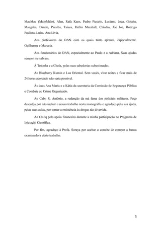 MauMau (MaloMalo), Alan, Rafa Kaos, Pedro Piccolo, Luciano, Joca, Goiaba,
Mangaba, Danilo, Paraíba, Taíssa, Rafito Marshall, Cláudio, Joe Joe, Rodrigo
Paulista, Luísa, Ana Lívia.
Aos professores do DAN com os quais tanto aprendi, especialmente,
Guilherme e Marcela.
Aos funcionários do DAN, especialmente ao Paulo e a Adriana. Suas ajudas
sempre me salvam.
À Totonha e a Chola, pelas suas sabedorias subestimadas.
Ao Blueberry Kumin e Lua Oriental. Sem vocês, virar noites e ficar mais de
24 horas acordado não seria possível.
Às duas Ana Maria e a Kátia da secretaria da Comissão de Segurança Pública
e Combate ao Crime Organizado.
Ao Cabo R. Antônio, a redenção da má fama dos policiais militares. Peço
desculpa por não incluir o nosso trabalho nesta monografia e agradeço pela sua ajuda,
pelas suas aulas, por tornar a resistência às drogas tão divertida.
Ao CNPq pelo apoio financeiro durante a minha participação no Programa de
Iniciação Científica.
Por fim, agradeço à Profa. Soraya por aceitar o convite de compor a banca
examinadora deste trabalho.
5
 