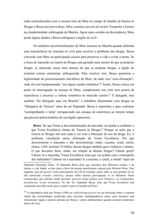 estão entrincheirados com o mesmo time de Minc no campo de batalha da Guerra às
Drogas e Bessa tem prova disso. Minc cometeu um erro de incluir Temporão e Gomes
na clandestinidade embriagada da Marcha. Agora mais sozinho na discrepância, Minc
perde alguns aliados e Bessa enfraquece a legião do civil.
Os tambores descriminalizantes de Minc tocaram na Marcha quando defendia
uma transferência do criminal ao civil para resolver o problema das drogas. Bessa
concorda com Minc na participação caseira para preservar a vida e evitar a morte. Se
a força da repressão na Guerra às Drogas está gerando mais mortes do que as próprias
drogas, se repressão causa mais doença do que as próprias drogas, a legião do
criminal estaria seriamente enfraquecida. Para resolver isso, Bessa questiona a
legitimidade do posicionamento anti-bélico de Minc: de onde veio “essa afirmação”,
onde ela está fundamentada, “em algum estudo estatístico”? Assim, Bessa coloca um
ponto de interrogação na ameaça de Minc, complementa isso com seus pontos de
experiência e encarece a valiosa estatística no mercado caseiro.42
É delegado, mas
também “foi Delegado aqui em Brasília” e trabalhou diretamente com drogas na
“Delegacia de Tóxicos” antes de ser Deputado. Bessa é experiente e quer continuar
“acompanhando o tema” enriquecendo seu estoque de estatísticas ao mesmo tempo
que procura patrocinadores de sua legião repressora.
Bessa: De que forma a descriminalização da maconha vai ajudar a combater o
que Vossa Excelência chama de ‘Guerra às Drogas’? Porque eu acho que a
Guerra às Drogas não tem nada a ver com a liberação do uso da droga. Eu vi
nenhuma vinculação nessa afirmação de Vossa Excelência. Por que
descriminizar a maconha e não descriminizar, então, cocaína, crack, merla,
êxtase, LSD, heroína? O tráfico dessas drogas também gera violência e mortes.
O que devemos fazer, então, em relação às demais drogas? Liberar geral?
Liberar só a maconha, Vossa Excelência acha que vai acabar com o monopólio
dos traficantes? Liberar só a maconha? E a cocaína, o crack, a merla? Aqui em
Deputado Domingos Dutra: “O Deputado Bessa disse que consultou dois Ministros citados, o da
Justiça e o da Saúde, se eles eram a favor da mesma manifestação exposta pelo Ministro Minc. Eles
negaram, mas ele gravou. Como participamos da CPI do Grampo, quero saber se esse grampo foi ou
não autorizado (risadas coletivas), porque tenho enorme preocupação se os Ministros foram
comunicados que estavam sendo gravados (pessoas batem palmas pelo Plenário e as Campainhas
presidenciais tocam novamente). Se não foi, Deputado Bessa, acho que Vossa Excelência está
cometendo uma falta muito grave e pode ir para o Conselho de Ética”.
42
A importância dada por Swaan (1988) ao collectivizing process na sua discussão sobre o controle
estatal das externalidades produzidas pela crescente interdependência entres seres humanos está
intimamente ligada à postura adotada por Bessa e outros parlamentares quando acionam estatísticas
dentro de Casa.
50
 