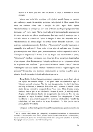 Brasília é a merla que rola. Em São Paulo, o crack tá matando as nossas
crianças.
Mesmo que tenha feito a mistura civil-criminal quando falava em reprimir
para melhorar a saúde, Bessa critica a mistura civil-criminal de Minc quando falou
antes em diminuir crime com a atuação do civil. Agora Bessa separa
“descriminalização e liberação do uso” com a “Guerra às Drogas” porque um “não
tem nada a ver” com o outro. Não há penetração; civil e criminal estão separados um
do outro, não se tocam, não se retroalimentam. Por isso, transferir as drogas para o
civil não resolve a violência da Guerra às Drogas. E não é só a maconha, mas a
“descriminização das demais drogas” não afeta o número de mortes na Guerra. Todas
as drogas andam juntas nas mãos do tráfico e “descriminizar” uma não “acaba com o
monopólio dos traficantes”. Bessa então critica Minc de defender uma liberdade
pouco temperada num “liberar geral”, num aumento da “cultura da permissividade” e
“sensação de impunidade”.43
Como o uso de drogas leva naturalmente ao crime,
“liberar geral” significa o verdadeiro caos. Onde tem droga tem crime; droga implica
crime; droga é crime. Drogas geram violência, produzem morte e conseguem atingir
até as pessoas mais indefesas. O que aconteceria com as “nossas crianças” com um
“liberar geral” que nada afetaria o tráfico e aumentasse o uso de “lugares seguros para
consumo”? Bessa afina seus tambores criminalizantes e combina os golpes com a
situação absurda que a descriminalização das drogas traria.
Bessa: Então, Senhor Presidente, era essas perguntas que queria fazer, até pra
dar espaço aos demais colegas. E eu queria fazer um comentário aqui. O
Ministro responde se quiser. Não faz parte das perguntas. No dia 26 de Maio,
em blog na internet, o jornalista da Revista Veja, Reinaldo Azevedo, coloca
dentro de seu comentário a seguinte frase: ‘Mas esse é Minc. Quando jovem,
assaltava bancos para a VAR-Palmares. Depois de velho, já militante verde,
chegou a enfiar algumas batatas em escapamentos de ônibus no Rio. Vai ver,
era contra a viagem de ônibus’. Então, eu queria faze esta pergunta a Vossa
Excelência: se esse jornalista que colocou na revista está falando a verdade? Se
existiu isso, até para a defesa de Vossa Excelência. Era isso que eu queria
passar, Senhor Presidente.
Chegando ao final do Segundo Round, Bessa encerra seus questionamentos na
43
Ao ler Dumont (1993) entendi que a temperança é inseparável da liberdade na constituição do
indivíduo e Estado moderno. Neste sentido, podemos pensar que o Bessa não discute a liberdade em si,
mas a sua intensidade. Como uma liberdade sem controle é tão ruim quanto uma falta de liberdade,
Bessa propõe uma Lei que torna a liberdade mais temperada.
51
 