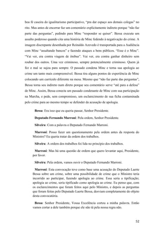 boa fé caseira do igualitarismo participativo, “pra dar espaço aos demais colegas” no
rito. Mas antes de encerrar faz um comentário explicitamente indireto porque “não faz
parte das perguntas”, pedindo para Minc “responder se quiser”. Bessa executa um
assalto poderoso quando cita uma história de Minc fedendo à negativação do crime. A
imagem discrepante desenhada por Reinaldo Azevedo é transportada para a Audiência
com Minc “assaltando bancos” e fazendo ataques a bens públicos. “Esse é o Minc”.
“Vai ver, era contra viagem de ônibus”. Vai ver, era contra ganhar dinheiro sem
roubar dos outros. Uma vez criminoso, sempre potencialmente criminoso. Quem já
fez o mal se sujou para sempre. O passado condena Minc e torna sua apologia ao
crime um tanto mais compreensível. Bessa tira alguns pontos de experiência de Minc
colocando um currículo diferente na mesa. Mesmo que “não faz parte das perguntas”,
Bessa torna seu indireto num direto porque seu comentário serve “até para a defesa”
de Minc. Assim, Bessa conecta um passado condenante de Minc com sua participação
na Marcha, e pede, sem compromisso, um esclarecimento de sua ficha contaminada
pelo crime para ao mesmo tempo se defender da acusação de apologia.
Bessa: Era isso que eu queria passar, Senhor Presidente.
Deputado Fernando Marroni: Pela ordem, Senhor Presidente.
Silveira: Com a palavra o Deputado Fernando Marroni.
Marroni: Posso fazer um questionamento pela ordem antes da resposta do
Ministro? Eu queria tratar da ordem dos trabalhos.
Silveira: A ordem dos trabalhos foi lida no princípio dos trabalhos.
Marroni: Mas há uma questão de ordem que quero levantar aqui, Presidente,
por favor.
Silveira: Pela ordem, vamos ouvir o Deputado Fernando Marroni.
Marroni: Esta convocação teve como base uma acusação do Deputado Laerte
Bessa sobre um crime, sobre uma possibilidade de crime que o Ministro teria
incorrido ao participar, fazendo apologia ao crime. Essa seria a tipificação;
apologia ao crime, seria tipificado como apologia ao crime. Eu penso que, com
os esclarecimentos que foram feitos aqui pelo Ministro, e depois as perguntas
que foram feitas pelo Deputado Laerte Bessa, desviam completamente do objeto
desta convocatória.
Bessa: Senhor Presidente, Vossa Excelência cortou a minha palavra. Então
vamos cortar a dele também porque ele não tá pela nossa regra não.
52
 