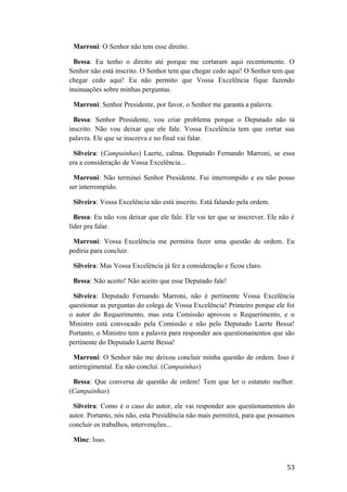 Marroni: O Senhor não tem esse direito.
Bessa: Eu tenho o direito até porque me cortaram aqui recentemente. O
Senhor não está inscrito. O Senhor tem que chegar cedo aqui! O Senhor tem que
chegar cedo aqui! Eu não permito que Vossa Excelência fique fazendo
insinuações sobre minhas perguntas.
Marroni: Senhor Presidente, por favor, o Senhor me garanta a palavra.
Bessa: Senhor Presidente, vou criar problema porque o Deputado não tá
inscrito. Não vou deixar que ele fale. Vossa Excelência tem que cortar sua
palavra. Ele que se inscreva e no final vai falar.
Silveira: (Campainhas) Laerte, calma. Deputado Fernando Marroni, se essa
era a consideração de Vossa Excelência...
Marroni: Não terminei Senhor Presidente. Fui interrompido e eu não posso
ser interrompido.
Silveira: Vossa Excelência não está inscrito. Está falando pela ordem.
Bessa: Eu não vou deixar que ele fale. Ele vai ter que se inscrever. Ele não é
líder pra falar.
Marroni: Vossa Excelência me permitiu fazer uma questão de ordem. Eu
pediria para concluir.
Silveira: Mas Vossa Excelência já fez a consideração e ficou claro.
Bessa: Não aceito! Não aceito que esse Deputado fale!
Silveira: Deputado Fernando Marroni, não é pertinente Vossa Excelência
questionar as perguntas do colega de Vossa Excelência! Primeiro porque ele foi
o autor do Requerimento, mas esta Comissão aprovou o Requerimento, e o
Ministro está convocado pela Comissão e não pelo Deputado Laerte Bessa!
Portanto, o Ministro tem a palavra para responder aos questionamentos que são
pertinente do Deputado Laerte Bessa!
Marroni: O Senhor não me deixou concluir minha questão de ordem. Isso é
antirregimental. Eu não concluí. (Campainhas)
Bessa: Que conversa de questão de ordem! Tem que ler o estatuto melhor.
(Campainhas)
Silveira: Como é o caso do autor, ele vai responder aos questionamentos do
autor. Portanto, nós não, esta Presidência não mais permitirá, para que possamos
concluir os trabalhos, intervenções...
Minc: Isso.
53
 