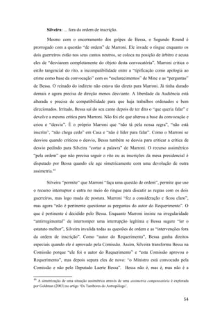Silveira: ... fora da ordem de inscrição.
Mesmo com o encerramento dos golpes de Bessa, o Segundo Round é
prorrogado com a questão “de ordem” de Marroni. Ele invade o ringue enquanto os
dois guerreiros estão nos seus cantos neutros, se coloca na posição de árbitro e acusa
eles de “desviarem completamente do objeto desta convocatória”. Marroni critica o
estilo tangencial do rito, a incompatibilidade entre a “tipificação como apologia ao
crime como base da convocação” com os “esclarecimentos” de Minc e as “perguntas”
de Bessa. O reinado do indireto não estava tão direto para Marroni. Já tinha durado
demais e agora precisa de direção menos desviante. A liberdade da Audiência está
alterada e precisa de compatibilidade para que haja trabalhos ordenados e bem
direcionados. Irritado, Bessa sai do seu canto depois de ter dito o “que queria falar” e
devolve a mesma crítica para Marroni. Não foi ele que alterou a base da convocação e
criou o “desvio”. É o próprio Marroni que “não tá pela nossa regra”, “não está
inscrito”, “não chega cedo” em Casa e “não é líder para falar”. Como o Marroni se
desviou quando criticou o desvio, Bessa também se desvia para criticar a crítica de
desvio pedindo para Silveira “cortar a palavra” de Marroni. O recurso assimétrico
“pela ordem” que não precisa seguir o rito ou as inscrições da mesa presidencial é
disputado por Bessa quando ele age simetricamente com uma devolução de outra
assimetria.44
Silveira “permite” que Marroni “faça uma questão de ordem”, permite que use
o recurso interruptor e entra no meio do ringue para discutir as regras com os dois
guerreiros, mas logo muda de postura. Marroni “fez a consideração e ficou claro”,
mas agora “não é pertinente questionar as perguntas do autor do Requerimento”. O
que é pertinente é decidido pelo Bessa. Enquanto Marroni insiste na irregularidade
“antirregimental” de interromper uma interrupção legítima e Bessa sugere “ler o
estatuto melhor”, Silveira invalida todas as questões de ordem e as “intervenções fora
da ordem de inscrição”. Como “autor do Requerimento”, Bessa ganha direitos
especiais quando ele é aprovado pela Comissão. Assim, Silveira transforma Bessa na
Comissão porque “ele foi o autor do Requerimento” e “esta Comissão aprovou o
Requerimento”, mas depois separa eles de novo: “o Ministro está convocado pela
Comissão e não pelo Deputado Laerte Bessa”. Bessa não é, mas é, mas não é a
44
A simetrização de uma situação assimétrica através de uma assimetria compensatória é explorada
por Goldman (2003) no artigo ‘Os Tambores do Antropólogo’.
54
 