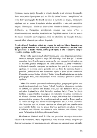 Comissão. Mesmo depois de perder o primeiro tumulto e sair vitorioso do segundo,
Bessa ainda perde alguns pontos pela sua falta de “calma” frente a “tranqüilidade” de
Minc. Entre prorrogação de Round, invasões e expulsões do ringue, interrupções
regulares que se tornam irregulares, direitos permitidos e não mais permitidos,
ataques, contrataques, reinado do direto contra reinado do indireto, combinações e
destilações, as Campainhas presidenciais mostram sua raison d’être: o
desordenamento dos trabalhos, constitutivo da fragilidade caseira, é ouvido através
dos ruídos ordenantes das Campainhas. Nem no laboratório de produção de Leis a
ordem é sólida o bastante para não ser disputada.
Terceiro Round: Depois da vitória do reinado do indireto, Minc e Bessa trocam
golpes rápidos, mantém suas estratégias de levantar bandeiras; e melhor tarde
do que nunca: o direto retorna, outros participam, a luta se encerra, surge o
veredicto e sobra a indiferença.
Bessa: Tenho a convicção, Senhor Ministro, que Vossa Excelência cometeu o
crime de apologia, segundo o artigo 287 do Código Penal. Por quê? O senhor
assumiu o risco. O senhor estava numa marcha com cartazes incentivando o uso
da maconha, plantas estampadas em várias camisetas. A gente vê também a
folhinha da maconha estampada nas camisetas. Isso, por si só, é um crime de
apologia. E o pessoal estava puxando coro do hino da maconha durante a
passeata. Quem concorre para o crime está sujeito às penas por ele culminadas.
Concorda comigo, Senhor Ministro? Então, Vossa Excelência talvez não tenha
participação direta, mas indiretamente Vossa Excelência praticou o crime de
apologia.
Minc: Não entendo que cometi nenhuma apologia, porque participei de uma
manifestação autorizada pela Justiça Federal. Eu próprio não portava camisetas
ou cartazes, não defendi nem defendo o uso, não vejo benefícios no uso, não
defendo a desobediência à Lei. Defendo a mudança da Lei. Vossa Excelência
também, só que defende a mudança da lei exatamente no sentido contrário que
eu defendo. Nenhum de nós defende as drogas, mas temos teses diferentes de
como minimizar o seu uso. Seria apologia, entendo eu, a defesa do uso, a defesa
da virtude da droga ou a defesa do descumprimento da Lei. Vossa Excelência
viu claramente que em nenhum momento as minhas palavras gravadas estão
nesse sentido. Então, essa é a grande diferença que tenho em relação a Vossa
Excelência, uma diferença no campo das ideias. Portanto, uma diferença digna
deste Parlamento e desta Comissão se aprofundar.
O reinado do direto dá sinal de vida e os guerreiros convergem com o tom
oficial do Requerimento. Bessa responsabiliza Minc de estar alterado não pelo que
disse na Marcha mas por estar presente entre alterados que vangloriavam a alteração.
55
 