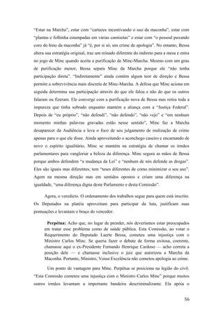 “Estar na Marcha”, estar com “cartazes incentivando o uso da maconha”, estar com
“plantas e folhinha estampadas em várias camisetas” e estar com “o pessoal puxando
coro do hino da maconha” já “é, por si só, um crime de apologia”. No entanto, Bessa
altera sua estratégia original, traz um reinado diferente do indireto para a mesa e entra
no jogo de Minc quando aceita a purificação de Minc-Marcha. Mesmo com um grau
de purificação menor, Bessa separa Minc da Marcha porque ele “não tenha
participação direta”. “Indiretamente” ainda contém algum teor de direção e Bessa
permite a sobrevivência mais discreta de Minc-Marcha. A defesa que Minc aciona em
seguida determina sua participação através do que ele falou e não do que os outros
falaram ou fizeram. Ele converge com a purificação nova de Bessa mas retira toda a
impureza que tinha sobrado enquanto mantém a aliança com a “Justiça Federal”.
Depois de “eu próprio”, “não defendi”, “não defendo”, “não vejo” e “em nenhum
momento minhas palavras gravadas estão nesse sentido”, Minc faz a Marcha
desaparecer da Audiência e leva o foco de seu julgamento de realização de crime
apenas para o que ele disse. Ainda aproveitando o aconchego caseiro e encarnando de
novo o espírito igualitário, Minc se mantém na estratégia de chamar os irmãos
parlamentares para vangloriar a beleza da diferença. Minc segura as mãos de Bessa
porque ambos defendem “a mudança da Lei” e “nenhum de nós defende as drogas”.
Eles são iguais mas diferentes; tem “teses diferentes de como minimizar o seu uso”.
Agem na mesma direção mas em sentidos opostos e criam uma diferença na
igualdade, “uma diferença digna deste Parlamento e desta Comissão”.
Agora, o veredicto. O ordenamento dos trabalhos segue para quem está inscrito.
Os Deputados na platéia aproveitam para participar da luta, justificam suas
pontuações e levantam o braço do vencedor.
Perpétua: Acho que, no lugar de prender, nós deveríamos estar preocupados
em tratar esse problema como de saúde pública. Esta Comissão, ao votar o
Requerimento do Deputado Laerte Bessa, cometeu uma injustiça com o
Ministro Carlos Minc. Se queria fazer o debate de forma exitosa, coerente,
chamasse aqui o ex-Presidente Fernando Henrique Cardoso — acho correta a
posição dele — e chamasse inclusive o juiz que autorizou a Marcha da
Maconha. Portanto, Ministro, Vossa Excelência não cometeu apologia ao crime.
Um ponto de vantagem para Minc. Perpétua se posiciona na legião do civil.
“Esta Comissão cometeu uma injustiça com o Ministro Carlos Minc” porque muitos
outros irmãos levantam a importante bandeira descriminalizante. Ela apóia o
56
 