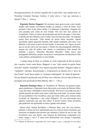 descongestionamento do criminal sugerido não só pelo Minc, mas também pelo ex-
Presidente Fernando Henrique Cardoso. E onde estava o “juiz que autorizou a
Marcha”? Minc 1 – 0 Bessa.
Deputada Marina Maggessi: Me entristece tanta gente jovem e todo mundo
doidão, todo mundo visivelmente doidão, já cometeu o crime de fumar. Essa
passeata é feita só por classe média, é só Ipanema, Copacabana. Ninguém faz
uma passeata pela saúde do meu Estado. Não tem nem dois centros de
recuperação. Todos os centros de recuperação que têm lá são pagos. E tem mais,
a opinião dos dois Ministros que o senhor citou era pela prevenção. Ali ninguém
queria fazer prevenção. Todo mundo ali queria fumar maconha. Aquela
marchinha, aquele negocinho batendo, todo mundo sambando, para mim, é um
deboche, é um acinte ao povo do meu Estado. A discussão, sim. Agora, eu acho
que no seu ato, talvez até sem querer, o Senhor fez uma propaganda subliminar,
porque em volta do senhor todo mundo se manifestava, todo mundo lhe
aplaudia e gritava: ‘Maconha! Maconha! Maconha!’ Então, houve uma
propaganda subliminar, porque sua pessoa é extremamente reconhecida no País
como político, principalmente no meu Estado.
A amiga antiga de Minc no combate ao crime organizado do Rio de Janeiro
não o pontua. Assim como Bessa, Maggessi vê que “todo mundo ali queria fumar
maconha” naquela “marchinha” com “aquele negocinho batendo”. Maggessi separa os
“sambantes” alterados, descontrolados e irresponsáveis da Marcha com o “povo do
meu Estado” como Bessa separa os “moleques embriagadas” da “praia de Ipanema”.
Ela não defende a purificação total de Minc com a Marcha e fica ao lado de Bessa na
percepção semi-purificada de Minc-Marcha. Minc 1 – 1 Bessa.
Deputado Domingos Dutra: Sr. Presidente, Sr. Ministro, em primeiro lugar,
quero parabenizar o Deputado Laerte Bessa pela convocação do Ministro Minc,
o que deu muita visibilidade a nossa Comissão. Não havia visto ainda este ano a
grande presença da mídia como estou vendo hoje nesta tarde. Ao mesmo tempo
em que parabenizo Sua Excelência, peço que tenha calma, pois estamos numa
Comissão de Segurança e não numa Delegacia. Na sua intervenção usou
algumas expressões que aqui não cabem. É preciso termos calma necessária
para podermos nos aprofundar no tema e ganhar neste debate.
Queria dizer, Senhor Presidente, o Ministro Minc usou dos seus direitos,
primeiro o direito de livre manifestação que foi a luta de muitos brasileiros que
morreram na ditadura para permitir que tenhamos o direito de sair às ruas. Sua
Excelência usou esse direito, uma franquia da democracia conquistada com
muito sangue e suor.45
É muito bom desmistificar isso, porque a população
45
A “franquia da democracia conquistada com muito sangue e suor”, a superação de uma época
57
 