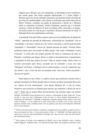 imagina que o Ministro, que, nós, Deputados, as autoridades somos semideuses,
nós somos gente. Nós temos atuações diferenciadas. E é muito melhor o
Ministro agir à luz do dia, defender claramente suas posições diante da mídia do
que ficar na clandestinidade, como fazem os traficantes que fazem tanto mal ao
Brasil. Portanto, considero um ganho da democracia o direito de o Ministro
poder se manifestar livremente. Senhor Presidente, gostaria que a Comissão
aceitasse a oferta do Ministro de fazer um debate sobre a maconha e as drogas.
Há muitos pontos de vista de que a maconha é útil para tratamento de saúde. O
Deputado Bessa leu manifestações contrárias.
A pontuação feita pelo Dutra acontece junto com um malabarismo de pedido de
“calma”, superação do passado da indiferença, simetrização da “população” com as
“autoridades” e de outros “pontos de vista” sobre a maconha, e a positivação da união
“população” e “autoridades” através da “grande presença da mídia”. Primeiro Dutra
parabeniza Bessa pela convovação de Minc porque “deu muita visibilidade a nossa
Comissão”. A mídia não está sempre presente em todas as Audiências de todos os
Plenários. A polêmica das drogas, Bessa e a mídia se articularam bem e transportaram
a população da Rua para dentro de Casa.46
Mas ao mesmo tempo, Dutra critica os
tumultos provocados pelo Bessa, acusando ele de confundir a Casa com uma
“Delegacia” de Polícia. A Delegacia talvez tenha tumulto e o uso de “expressões que
não cabem”, mas a Casa não deve ser pensada assim. Sem uma “calma necessária”,
não haverá “ganho”.
Dutra depois se une a Minc e o espírito caseiro que comemora o triunfo sobre o
passado hierárquico do Brasil quando entra no terreno do direto pontuando Minc pelo
seu “direito de livre manifestação”. Esse direito libertário foi “a luta de muitos
brasileiros que morreram na ditadura para permitir que tenhamos o direito de sair às
ruas”.47
Dutra não só pontua Minc favoravelmente mas também segue sua mistura
desigual, verticalizada e pouco permissiva teve, inclusive, a participação de Minc. Dutrra diz: “O pior
de tudo é o país viver sem o Parlamento. O pior de tudo é a volta à ditadura. Obscurantismo é o
fechamento do Parlamento. E liberdade o Parlamento conquistou porque muitos foram às ruas lutar
contra a ditadura — eu me orgulho de ter sido, muito jovem, um desses; com 16 anos, estava nas
passeatas, lutando contra a ditadura militar. Por isso podemos estar hoje neste Parlamento debatendo
esses e outros assuntos.”
46
Além das diversas outras maneiras, a imprensa é protagonista da Casa também no papel de tornar a
Rua mais presente na Casa e a Casa mais presente na Rua. A “visibilidade” de Dutra significa não
apenas que a Casa tem mais possibilidade de interagir com a Rua, mas que a Rua está mais presente
que normalmente estaria.
47
Mais adiante na reunião, esta comparação da Marcha com as lutas libertárias contra a ditadura
espanta Maggessi: “Respeito muito o meu querido Domingos Dutra, mas comparar as passeatas contra
58
 