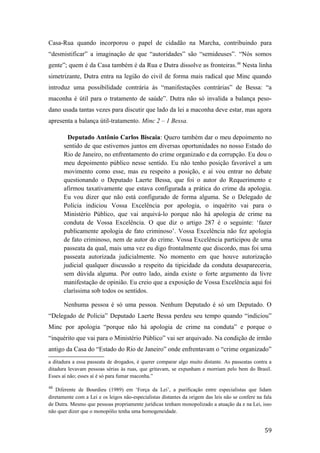 Casa-Rua quando incorporou o papel de cidadão na Marcha, contribuindo para
“desmistificar” a imaginação de que “autoridades” são “semideuses”. “Nós somos
gente”; quem é da Casa também é da Rua e Dutra dissolve as fronteiras.48
Nesta linha
simetrizante, Dutra entra na legião do civil de forma mais radical que Minc quando
introduz uma possibilidade contrária às “manifestações contrárias” de Bessa: “a
maconha é útil para o tratamento de saúde”. Dutra não só invalida a balança peso-
dano usada tantas vezes para discutir que lado da lei a maconha deve estar, mas agora
apresenta a balança útil-tratamento. Minc 2 – 1 Bessa.
Deputado Antônio Carlos Biscaia: Quero também dar o meu depoimento no
sentido de que estivemos juntos em diversas oportunidades no nosso Estado do
Rio de Janeiro, no enfrentamento do crime organizado e da corrupção. Eu dou o
meu depoimento público nesse sentido. Eu não tenho posição favorável a um
movimento como esse, mas eu respeito a posição, e aí vou entrar no debate
questionando o Deputado Laerte Bessa, que foi o autor do Requerimento e
afirmou taxativamente que estava configurada a prática do crime da apologia.
Eu vou dizer que não está configurado de forma alguma. Se o Delegado de
Polícia indiciou Vossa Excelência por apologia, o inquérito vai para o
Ministério Público, que vai arquivá-lo porque não há apologia de crime na
conduta de Vossa Excelência. O que diz o artigo 287 é o seguinte: ‘fazer
publicamente apologia de fato criminoso’. Vossa Excelência não fez apologia
de fato criminoso, nem de autor do crime. Vossa Excelência participou de uma
passeata da qual, mais uma vez eu digo frontalmente que discordo, mas foi uma
passeata autorizada judicialmente. No momento em que houve autorização
judicial qualquer discussão a respeito da tipicidade da conduta desapareceria,
sem dúvida alguma. Por outro lado, ainda existe o forte argumento da livre
manifestação de opinião. Eu creio que a exposição de Vossa Excelência aqui foi
claríssima sob todos os sentidos.
Nenhuma pessoa é só uma pessoa. Nenhum Deputado é só um Deputado. O
“Delegado de Polícia” Deputado Laerte Bessa perdeu seu tempo quando “indiciou”
Minc por apologia “porque não há apologia de crime na conduta” e porque o
“inquérito que vai para o Ministério Público” vai ser arquivado. Na condição de irmão
antigo da Casa do “Estado do Rio de Janeiro” onde enfrentavam o “crime organizado”
a ditadura a essa passeata de drogados, é querer comparar algo muito distante. As passeatas contra a
ditadura levavam pessoas sérias às ruas, que gritavam, se expunham e morriam pelo bem do Brasil.
Esses aí não; esses aí é só para fumar maconha.”
48
Diferente de Bourdieu (1989) em ‘Força da Lei’, a purificação entre especialistas que lidam
diretamente com a Lei e os leigos não-especialistas distantes da origem das leis não se confere na fala
de Dutra. Mesmo que pessoas propriamente jurídicas tenham monopolizado a atuação da e na Lei, isso
não quer dizer que o monopólio tenha uma homogeneidade.
59
 