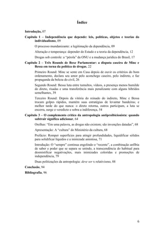 Índice
Introdução, 07
Capítulo 1 – Independência que depende: leis, políticas, objetos e teorias do
individualismo, 09
O processo mundanizante: a legitimação da dependência, 09
Alteração e temperança: depender do Estado e a teoria da dependência, 12
Drogas sob controle: a “pérola” da ONU e a mudança jurídica do Brasil, 17
Capítulo 2 – Três Rounds de Boxe Parlamentar: a disputa caseira de Minc e
Bessa em torna da política de drogas, 22
Primeiro Round: Minc se sente em Casa depois de ouvir os critérios do bom
ordenamento, declara seu amor pelo aconchego caseiro, pelo indireto, e faz
propaganda da beleza do civil, 26
Segundo Round: Bessa luta entre tumultos, vídeos, a presença menos humilde
do direto, risadas e uma transferência mais penalizante com alguns híbridos
semelhantes, 39
Terceiro Round: Depois da vitória do reinado do indireto, Minc e Bessa
trocam golpes rápidos, mantém suas estratégias de levantar bandeiras; e
melhor tarde do que nunca: o direto retorna, outros participam, a luta se
encerra, surge o veredicto e sobra a indiferença, 54
Capítulo 3 – O complemento crítico da antropologia antiproibicionista: quando
subtrair significa adicionar, 64
Orelhas: “Em uma palavra, as drogas não existem; são invenções datadas”, 68
Apresentação: A “cultura” do Ministério da cultura, 68
Prefácio: Romper superfícies para atingir profundidades, liquidificar sólidos
para solidificar líquidos e a inimizade amistosa, 71
Introdução: O “sempre” continua engolindo o “recente”, a combinação anfíbia
de saber e poder que se separa se unindo, a transcendência do habitual para
desmistificar negativações, mais inimizades coloridas e promoções de
independência, 79
Duas politizações da antropologia: deve ser x relativismo, 88
Conclusão, 94
Bibliografia, 96
6
 