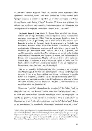 e a “corrupção” como a Maggessi, Biscaia, ao contrário, garante o ponto para Minc
segurando a “autoridade judicial” com muito carinho. Se a Justiça autoriza então
“qualquer discussão a respeito da tipicidade da conduta” desaparece; se a Justiça
liberou, liberou geral. Assim, o “fazer” do artigo 287 é uma ação realizada pelo
indivíduo que a realizou e não pelas ações de outros com que o indivíduo estava, uma
convergência com as alegações “claríssimas” de Minc. Minc 3 – 1 Bessa.49
Deputado Paes de Lira: Quem de alguma forma contribui para instigar,
induzir, fazer apologia de um fato como esse é passível sim de enquadramento
por crime, nos termos do Código Penal, ou nos termos do próprio artigo 33,
Parágrafo 2º da Lei [11.343/06]. Isto é muito sério e deve ser dito aqui.
Portanto, a posição do Deputado Laerte Bessa ao recorrer a Comissão para
realizar esta Audiência pública e convocar o Ministro a se explicar é, a meu ver,
muito correta, fundamentada juridicamente. E mais, foi aprovada, segundo fui
informado pela Presidência desta Comissão, por 9 a 1. É, portanto, uma
Audiência com total lastro jurídico. Não me importa que um juiz tenha violada a
Lei autorizando essa Marcha, e ele violou a Lei. Vamos falar aqui com todas as
letras: o juiz, ao autorizar essa Marcha, violou a Lei. Outros juízes muito mais
zelosos pela Lei proibiram a Marcha em várias capitais do nosso país: São
Paulo, João Pessoa e Curitiba. Esses juízes trataram de ler a Lei e de interpretá-
la exatamente como ela consta, como diploma legal.
Foi um ato temerário. O Ministro Carlos Minc emprestou o seu prestígio a
uma Marcha ilegal. E não tem como deixar de fazer com que esse prestígio seja
poderoso devido a sua figura pública, uma figura extremamente conhecida.
Então, naquele deboche, com todas aquelas pessoas nitidamente ‘chapadas’ —
para usar uma expressão popular — participando daquela Marcha e gritando
‘Maconha, maconha’, ‘Eu sou maconheiro’ etc., Sua Excelência emprestou seu
prestígio a isso, o que é muito grave.
Mesmo que “contribui” não esteja escrito no artigo 287 do Código Penal, ela
não precisa estar para estar. Paes de Lira fala “nos termos do Código Penal” e da Lei
11.343/06 para acusar Minc de “contribui para instigar, induzir e fazer apologia”. Em
seguida, ele garante o “lastro jurídico da Audiência” e retira o lastro jurídico da
Marcha porque o juiz “violou a Lei autorizando essa Marcha”. Faltou “zelo” do juiz
no seu tratamento da Lei quando não a interpretou “exatamente como ela consta”.
49
Bessa percebe que está perdendo e reforça os níveis de discrepância: “O que o juiz autorizou não foi
aquela manifestação. O juiz autorizou uma manifestação ordeira, e não aquela zona que estava lá, que
foi passada aí na frente, aquela palhaçada que estava aí, com marcha e tudo. Aquilo ali é apologia do
crime, e eu vou provar que o próprio...” (Campainhas). Mas nem isso dá certo quando Silveira não o
deixa continuar: “É a opinião de Vossa Excelência. Vamos continuar os trabalhos.”
60
 