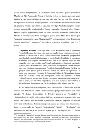 Juízes zelosos interpretaram a Lei “exatamente como ela consta” quando proibiram a
Marcha em São Paulo, João Pessoa e Curitiba. A Lei e a Justiça pareciam estar
fadadas a viver com múltiplas facetas, mas não para Paes de Lira. Ele unifica a
multiplicidade da Lei com a separação entre “ler e interpretar a Lei exatamente como
ela consta” e “violar a Lei”. Nem as Leis, nem o Código Penal são múltiplos; ou são
seguido com exatidão, ou são violados. Paes de Lira rejeita a Justiça de Minc, Biscaia,
Dutra e Perpétua, pegando ela, dando ela a cara da Justiça zelosa que criminalizou a
Marcha e converge com Bessa e Maggessi quando acusa Minc de se desviar por
“emprestar seu prestígio a uma Marcha ilegal”.50
Minc cometeu o crime de apologia
quando “contribuiu”, “emprestou”, dependeu e penetrou a ilegalidade. Minc 3 – 2
Bessa.
Deputado Marroni: Acho que nem Vossa Excelência nem o Presidente
Fernando Henrique deveriam estar aqui convocados como criminosos, porque é
isso que se coloca aqui. E não o Estado Democrático de Direito, que preserva
suas liberdades, as individualidades e as possibilidades do cidadão se manifestar
livremente, quer alguém concorde ou não com a sua opinião. Posso ou não
concordar com a sua opinião, mas Vossa Excelência tem o direito de manifestá-
la; e não pode ser tratado dessa forma, convocado a comparecer a esta Comissão
como um criminoso, assim como o Presidente Fernando Henrique Cardoso ou
qualquer outra pessoa que se manifeste contra ou a favor da legalização. É
muito triste pararmos a Comissão de Segurança Pública da Câmara Federal para
tratar um Ministro como um delinqüente, como um criminoso e pedir
explicações sobre o tema, que ficaram claríssimas na sua primeira intervenção.
Não há crime, não há delito, ilegalidade, há a livre expressão da vontade e o
direito humano fundamental que é o direito à expressão, seja ela qual for.
A Casa não pode acusar uma pessoa – seja ela Presidente ex-Presidente, seja ela
cidadão atual Ministro de Estado – de ser criminosa porque não concorda com a sua
opinião. “O Estado Democrático do Direito” preserva as “liberdades” e
“individualidades”. A jóia mais preciosa da Casa é a democracia, sua decoração sem
relevo, anti-vertical, anti-indiferente e permissiva. Marronia expressa sua tristeza
sobre a inversão absurda da Casa em esquecer daquilo que tem de mais fundamental.
Junto à negativação do “crime”, “delinqüência”, “delito” e “ilegalidade”, ele
radicaliza sua positivação da liberdade depois que a Casa esquece ela. O “direito
50
A interação de Paes de Lira, Bessa e Maggessi com Minc produz um desvio no sentido dado pelo
Becker (1997) no seu artigo ‘Marginais e desviantes’ . O desvio de Minc não é uma qualidade
intrínseca mas um resultado das disputas em torno dos objetivos de Paes de Lira, Bessa, Maggessi, e
muitos outros na Audiência que antes riram desta mistura.
61
 