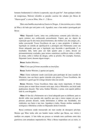 humano fundamental é o direito à expressão, seja ela qual for”. Sem qualquer indício
de temperança, Marroni relembra as paredes caseiras tão odiadas por Bessa de
“liberou geral” e vota no Minc. Minc 4 – 2 Bessa.
Mais uma batalha encerrada na Guerra às Drogas. A luta termina com a vitória
de Minc e de tudo que está junto a ele. Agradece, mas a luta ainda é prorrogada por
Bessa:
Minc: Deputado Laerte, antes nos conhecíamos somente pela televisão, e
agora estamos nos conhecendo pessoalmente. Espero que eu, depois da
exposição que fiz dos meus posicionamentos, das minhas Leis, dos artigos, etc.,
tenha convencido Vossa Excelência de que o meu propósito é debater a
legislação no sentido de aperfeiçoá-la e prestigiar este Parlamento como um
fórum adequado para que a legislação seja discutida e aperfeiçoada. E os
resultados dela, tanto para um lado quanto para o outro, devem ser
permanentemente avaliados, para termos estatísticas confiáveis sobre o tráfico
de armas, sobre o tráfico de drogas, sobre as prisões. Por exemplo, fizemos,
Deputado Laerte, durante algum tempo...
Bessa: Senhor Ministro...
Minc: Creio que já foram encerradas as inscrições.
Bessa: Senhor Ministro, é apenas um aparte.
Minc: Estou realmente sendo convocado para participar de uma reunião de
Ministros, mas um breve aparte concedo com prazer a Vossa Excelência, tão
cuidadoso e gentil que foi comigo durante toda esta sessão.
Bessa: Ministro, Vossa Excelência falou algo muito importante. O fórum
correto para se tratar desse assunto seria aqui, seria o Ministério, um local onde
pudéssemos discutir. Não seria, Senhor Ministro, a praia, com aquele público
todo lá, com drogados.
Minc: O fato de o Parlamento ser o local adequado para se deliberar, para se
decidir sobre essa questão não significa que seja o único espaço em que as
pessoas possam discutir, senão aboliríamos o debate nas faculdades, nos
sindicatos, nos bares e nas ruas. Agradeço a todos. Desejo minhas saudações
ecológicas e libertárias a todos os Deputados desta Comissão.
Bessa continuou sendo massacrado até num assalto de desespero pós-luta.
Mesmo que Minc tenha sido um lutador muito melhor que Bessa, sua vitória é
também um empate. A luta tinha aos poucos se tornado num confronto entre dois
guerreiros com armaduras impenetráveis. Minc e Bessa respondiam um ao outro, os
62
 