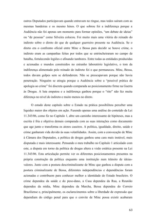 outros Deputados participavam quando entravam no ringue, mas todos saíram com as
mesmas bandeiras e os mesmo hinos. O que sobrou foi a indiferença porque a
Audiência não foi apenas um momento para formar opiniões, “um debate de ideias”
ou “de pessoas” como Silveira colocou. Foi muito mais uma vitória do reinado do
indireto sobre o direto do que de qualquer guerreiro presente na Audiência. Se o
direto era o confronto oficial entre Minc e Bessa para decidir se houve crime, o
indireto eram as campanhas feitas por todos que se entrincheiraram no campo de
batalha, fortalecendo legiões e afinando tambores. Entre todas as entidades produzidas
e acionadas e mundos construídos no estranho laboratório legislativo, o tom da
indiferença alimentado pelo reinado do indireto foi o que permaneceu. Minc, Bessa,
todos davam golpes sem se defenderem. Não se preocupavam porque não havia
penetração. Ninguém se atingia porque a Audiência sobre a “possível prática de
apologia ao crime” foi discreta quando comparada ao posicionamento firme na Guerra
às Drogas. A luta empatou e a indiferença ganhou porque o “rito” não fez muita
diferença no nível do indireto e muito menos no direto.
O estudo deste capítulo sobre o Estado na prática possibilitou perceber uma
liquidez maior dos objetos em ação. Fazendo apenas uma análise do conteúdo da Lei
11.343/06, como fiz no Capítulo 1, abre um caminho interessante de hipóteses, mas a
escrita é fria e objetiva demais comparada com as suas interações como documento
que age junto e transforma os atores caseiros. A política, igualdade, direito, saúde e
crime ganharam vida devido às suas volatilidades. Assim, com a convocação de Minc
à Câmara dos Deputados, a política de drogas ganhou uma cara mais instável, mais
disputada e mais interessante. Pensando o meu trabalho no Capítulo 1 articulado com
este, a disputa em torno da política de drogas altera a visão estática presente na Lei
11.343/06. Esta articulação permite ver os diferentes posicionamentos presentes na
própria construção da política enquanto uma instituição num trânsito de ideias-
valores. Junto com a postura descriminalizante de Minc que ganhou a disputa com a
postura criminalizante de Bessa, diferentes independências e dependências foram
acionadas e contribuem para conhecer melhor a identidade do Estado brasileiro. O
crime dependeu da saúde e do peso-dano, a Casa dependeu da Rua, a Reunião
dependeu da mídia, Minc dependeu da Marcha, Bessa dependeu do Correio
Braziliense e, principalmente, os esclarecimentos sobre a liberdade de expressão que
dependiam do código penal para que o convite de Minc possa existir acabaram
63
 
