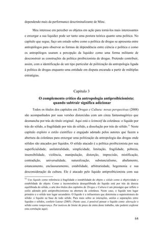 dependendo mais da performance descriminalizante de Minc.
Meu interesse em perceber os objetos em ação para torná-los mais interessantes
e enxergar a sua liquidez pode ser tanto uma postura teórica quanto uma política. No
capítulo que segue, faço um estudo sobre como a política de drogas se apresenta entre
antropólogos para observar as formas de dependência entre ciência e política e como
os antropólogos usaram a percepção da liquidez como uma forma militante de
desconstruir as construções da política proibicionista de drogas. Pretendo contribuir,
assim, com a identificação de um tipo particular de politização da antropologia ligada
à política de drogas enquanto uma entidade em disputa encarada a partir de múltiplas
estratégias.
Capítulo 3
O complemento crítico da antropologia antiproibicionista:
quando subtrair significa adicionar
Todos os títulos dos capítulos em Drogas e Cultura: novas perspectivas (2008)
são acompanhados por suas versões distorcidas com um cinza fantasmagórico que
desmancha por trás do título original. Aqui está o leitmotif da coletânea: o líquido por
trás do sólido, a fragilidade por trás do sólido, a dissolução por trás do sólido.51
Neste
capítulo exploro o estilo científico e engajado adotado pelos autores que fazem a
abertura da coletânea para enxergar uma politização da antropologia das drogas onde
sólidos são atacados por líquidos. O sólido atacado é a política proibicionista por sua
superficialidade, unilateralidade, simplicidade, limitação, fragilidade, pobreza,
insensibilidade, violência, manipulação, distorção, imprecisão, mistificação,
contradição, universalidade, naturalização, substancialismo, abafamento,
estancamento, enclausuramento, estabilidade, arbitrariedade, hegemonia e sua
desconsideração da cultura. Ele é atacado pelo líquido antiproibicionista com sua
51
Uso líquido como referência à fragilidade e instabilidade do objeto e sólido como à objetividade e
estabilidade do objeto. Como a inconsistência desequilibrada do líquido está por trás da dureza
equilibrada do sólido, a arte dos títulos dos capítulos de Drogas e Cultura é um presságio que reflete o
estilo adotado pelo antiproibicionismo na abertura da coletânea. Neste caso, o líquido tem lugar
primário e o sólido tem lugar secundário. O líquido é a infraestrura que determina a superestrutura do
sólido: o líquido na base de todo sólido. Para mais sobre as interações, uniões e separações entre
líquidos e sólidos, conferir Latour (2005). (Neste caso, é possível pensar o líquido como alteração e
sólido como temperança. Por motivos de limite de prazo de entra deste trabalho, não poderei explorar
esta correlação aqui).
64
 