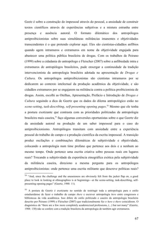 Geetz é sobre a construção do impessoal através do pessoal, a ansiedade de construir
textos científicos através de experiências subjetivas e a mistura estranha entre
presença e ausência autoral. O formato dilemático dos antropólogos
antiproibicionistas sobre suas simultâneas militâncias imanentes e objetividades
transcendentes é o que pretendo explorar aqui. Eles são cientistas-cidadãos anfíbios
quando agem intramuros e extramuros em nome da objetividade engajada para
abastecer uma política pública brasileira de drogas. Com os trabalhos de Peirano
(1999) sobre a cidadania do antropólogo e Fleischer (2007) sobre a anfibiedade intra e
extramuros de antropólogos brasileiros, pude enxergar a continuidade da tradição
intervencionista da antropologia brasileira adotada na apresentação de Drogas e
Cultura. Os antropólogos antiproibicionistas são cientistas intramuros por se
dedicarem ao contexto intelectual da produção acadêmica da objetividade, e são
cidadãos extramuros por se engajarem na militância contra a política proibicionista de
drogas. Assim, escolhi as Orelhas, Apresentação, Prefácio e Introdução de Drogas e
Cultura seguindo a dica de Geertz que os dados do dilema antropológico estão no
scene-setting, task-describing, self-presenting opening pages.54
Mesmo que ele tenha
a postura exotizante que contrasta com as prioridades politizadas da antropologia
brasileira mais caseira,55
faço algumas conversões oportunistas sobre o que Geertz diz
da ansiedade autoral na produção de um saber impessoal para o caso do
antiproibicionismo. Antropólogos transitam com ansiedade entre a experiência
pessoal do trabalho de campo e a produção científica da escrita impessoal. A transição
produz oscilações e combinações dilemáticas de subjetividade e objetividade,
colocando a antropologia num time profano que pertence aos dois e a nenhum ao
mesmo tempo. Onde pertence uma escrita criativa sobre pessoas reais em lugares
reais? Trocando a subjetividade da experiência etnográfica exótica pela subjetividade
da militância caseira, direciono a mesma pergunta para os antropólogos
antiproibicionistas: onde pertence uma escrita militante que descreve políticas reais?
54
“And, since the challenge and the uneasieness are obviously felt from the jacket flap on, a good
place to look in looking at ethnographies is at beginnings—at the scene-setting, task-describing, self-
presenting opening pages” (Geertz, 1988: 11).
55
A postura de Geertz é exotizante no sentido de restringir toda a antropologia para o estilo
estadunidense de fazer o trabalho de campo there e escrever antropologia here entre congressos e
bibliotecas da vida acadêmica. Isso difere do estilo politizado e caseiro da antropologia brasileira
descrito por Peirano (1999) e Fleischer (2007) que tradicionalmente fez o here e there coincidirem. O
diagnóstico de “there are a few more completely academicized professions, (...) but not many” (Geertz,
1988: 130) não se confere com a tradição brasileira da antropologia de também agir extramuros.
67
 